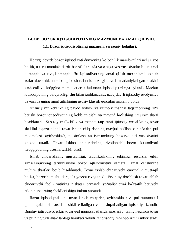        1-BOB. BOZOR IQTISODIYOTINING MAZMUNI VA AMAL QILISHI. 
1.1. Bozor iqtisodiyotining mazmuni va asosiy belgilari. 
 
Hozirgi davrda bozor iqtisodiyoti dunyoning ko‘pchilik mamlakatlari uchun xos
bo‘lib, u turli mamlakatlarda har xil darajada va o‘ziga xos xususiyatlar bilan amal
qilmoqda va rivojlanmoqda. Bu iqtisodiyotning amal qilish mexanizmi ko'plab
asrlar davomida tarkib topib, shakllanib, hozirgi davrda madaniylashgan shaklni
kasb etdi va ko‘pgina mamlakatlarda hukmron iqtisodiy tizimga aylandi. Mazkur
iqtisodiyotning barqarorligi shu bilan izohlanadiki, uzoq davrli iqtisodiy evolyusiya
davomida uning amal qilishining asosiy klassik qoidalari saqlanib qoldi. 
Xususiy mulkchilikning paydo bolishi va ijtimoiy mehnat taqsimotining ro‘y
berishi bozor iqtisodiyotining kelib chiqishi va mavjud bo‘lishing umumiy sharti
hisoblanadi. Xususiy mulkchilik va mehnat taqsimoti ijtimoiy xo‘jalikning tovar
shaklini taqozo qiladi, tovar ishlab chiqarishning mavjud bo‘lishi o‘z-o‘zidan pul
muomalasi,  ayirboshlash,  taqsimlash  va  iste’molning  bozorga  oid  xususiyatini
ko‘zda  tutadi.  Tovar  ishlab  chiqarishning  rivojlanishi  bozor  iqtisodiyoti
taraqqiyotining asosini tashkil etadi. 
Ishlab  chiqarishning  mustaqilligi,  tadbirkorlikning  erkinligi,  resurslar  erkin
almashinuvining  ta’minlanishi  bozor  iqtisodiyotini  samarali  amal  qilishining
muhim shartlari boiib hisoblanadi. Tovar ishlab chiqaruvchi qanchalik mustaqil
bo`lsa, bozor ham shu darajada yaxshi rivojlanadi. Erkin ayirboshlash tovar ishlab
chiqaruvchi faoli-  yatining nisbatan samarali  yo‘nalishlarini ko`rsatib beruvchi
erkin narxlarning shakllanishiga imkon yaratadi. 
Bozor iqtisodiyoti - bu tovar ishlab chiqarish, ayirboshlash va pul muomalasi
qonun-qoidalari asosida tashkil etiladigan va boshqariladigan iqtisodiy tizimdir.
Bunday iqtisodiyot erkin tovar-pul munosabatlariga asoslanib, uning negizida tovar
va pulning turli shakllardagi harakati yotadi, u iqtisodiy monopolizmni inkor etadi.
 
5 
