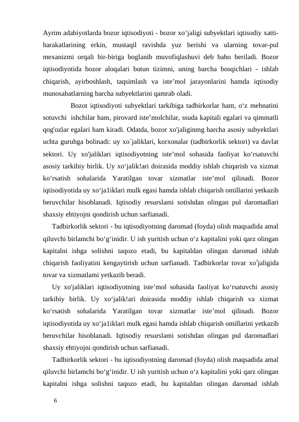 Ayrim adabiyotlarda bozor iqtisodiyoti - bozor xo‘jaligi subyektlari iqtisodiy xatti-
harakatlarining  erkin,  mustaqil  ravishda  yuz  berishi  va  ularning  tovar-pul
mexanizmi orqali bir-biriga boglanib muvofiqlashuvi deb baho beriladi. Bozor
iqtisodiyotida bozor aloqalari butun tizimni, uning barcha bosqichlari - ishlab
chiqarish,  ayirboshlash,  taqsimlash  va  iste’mol  jarayonlarini  hamda  iqtisodiy
munosabatlarning barcha subyektlarini qamrab oladi. 
       Bozot iqtisodiyoti subyektlari tarkibiga tadbirkorlar ham, o‘z mehnatini
sotuvchi  ishchilar ham, pirovard iste’molchilar, ssuda kapitali egalari va qimmatli
qog'ozlar egalari ham kiradi. Odatda, bozor xo'jaliginmg barcha asosiy subyektlari
uchta guruhga bolinadi: uy xo`jaliklari, korxonalar (tadbirkorlik sektori) va davlat
sektori.  Uy  xo'jaliklari  iqtisodiyotning  iste’mol  sohasida  faoliyat  ko‘rsatuvchi
asosiy tarkibiy birlik. Uy xo‘jalik!ari doirasida moddiy ishlab chiqarish va xizmat
ko‘rsatish  sohalarida  Yaratilgan  tovar  xizmatlar  iste’mol  qilinadi.  Bozor
iqtisodiyotida uy xo‘ja1iklari mulk egasi hamda ishlab chiqarish omillarini yetkazib
beruvchilar hisoblanadi. Iqtisodiy resurslami sotishdan olingan pul daromadlari
shaxsiy ehtiyojni qondirish uchun sarfianadi. 
Tadbirkorlik sektori - bu iqtisodiyotning daromad (foyda) olish maqsadida amal
qiluvchi birlamchi bo‘g‘inidir. U ish yuritish uchun o‘z kapitalini yoki qarz olingan
kapitalni  ishga  solishni  taqozo  etadi,  bu  kapitaldan  olingan  daromad  ishlab
chiqarish faoliyatini kengaytirish uchun sarfianadi. Tadbirkorlar tovar xoЈjaligida
tovar va xizmatlami yetkazib beradi. 
Uy xo'jaliklari iqtisodiyotning iste’mol sohasida faoliyat ko‘rsatuvchi asosiy
tarkibiy  birlik.  Uy  xo‘jalik!ari  doirasida  moddiy  ishlab  chiqarish  va  xizmat
ko‘rsatish  sohalarida  Yaratilgan  tovar  xizmatlar  iste’mol  qilinadi.  Bozor
iqtisodiyotida uy xo‘ja1iklari mulk egasi hamda ishlab chiqarish omillarini yetkazib
beruvchilar hisoblanadi. Iqtisodiy resurslami sotishdan olingan pul daromadlari
shaxsiy ehtiyojni qondirish uchun sarfianadi. 
Tadbirkorlik sektori - bu iqtisodiyotning daromad (foyda) olish maqsadida amal
qiluvchi birlamchi bo‘g‘inidir. U ish yuritish uchun o‘z kapitalini yoki qarz olingan
kapitalni  ishga  solishni  taqozo  etadi,  bu  kapitaldan  olingan  daromad  ishlab
 
6 
