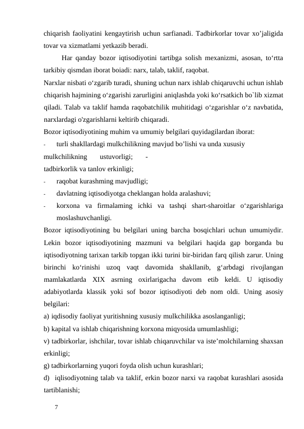 chiqarish faoliyatini kengaytirish uchun sarfianadi. Tadbirkorlar tovar xo’jaligida
tovar va xizmatlami yetkazib beradi. 
Har qanday bozor iqtisodiyotini tartibga solish mexanizmi, asosan, to‘rtta
tarkibiy qismdan iborat boiadi: narx, talab, taklif, raqobat. 
Narxlar nisbati o‘zgarib turadi, shuning uchun narx ishlab chiqaruvchi uchun ishlab
chiqarish hajmining o‘zgarishi zarurligini aniqlashda yoki ko‘rsatkich bo`lib xizmat
qiladi. Talab va taklif hamda raqobatchilik muhitidagi o‘zgarishlar o‘z navbatida,
narxlardagi o'zgarishlarni keltirib chiqaradi. 
Bozor iqtisodiyotining muhim va umumiy belgilari quyidagilardan iborat: 
-
turli shakllardagi mulkchilikning mavjud bo’lishi va unda xususiy 
mulkchilikning  ustuvorligi;  -
tadbirkorlik va tanlov erkinligi; 
-
raqobat kurashming mavjudligi; 
-
davlatning iqtisodiyotga cheklangan holda aralashuvi; 
-
korxona  va  firmalaming  ichki  va  tashqi  shart-sharoitlar  o‘zgarishlariga
moslashuvchanligi. 
Bozor iqtisodiyotining bu belgilari uning barcha bosqichlari uchun umumiydir.
Lekin  bozor  iqtisodiyotining  mazmuni  va  belgilari  haqida  gap  borganda  bu
iqtisodiyotning tarixan tarkib topgan ikki turini bir-biridan farq qilish zarur. Uning
birinchi  ko‘rinishi  uzoq  vaqt  davomida  shakllanib,  g‘arbdagi  rivojlangan
mamlakatlarda  XIX  asrning  oxirlarigacha  davom  etib  keldi.  U  iqtisodiy
adabiyotlarda klassik  yoki sof  bozor iqtisodiyoti  deb nom  oldi.  Uning asosiy
belgilari: 
a) iqdisodiy faoliyat yuritishning xususiy mulkchilikka asoslanganligi;  
b) kapital va ishlab chiqarishning korxona miqyosida umumlashligi;  
v) tadbirkorlar, ishchilar, tovar ishlab chiqaruvchilar va iste’molchilarning shaxsan
erkinligi;  
g) tadbirkorlarning yuqori foyda olish uchun kurashlari;  
d) iqlisodiyotning talab va taklif, erkin bozor narxi va raqobat kurashlari asosida
tartiblanishi;  
 
7 

