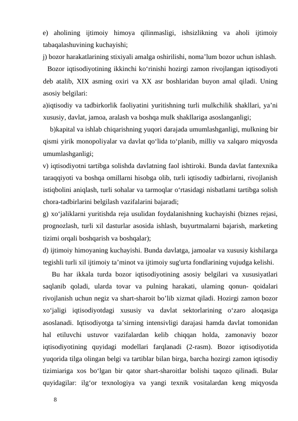 e)
aholining  ijtimoiy  himoya  qilinmasligi,  ishsizlikning  va  aholi  ijtimoiy
tabaqalashuvining kuchayishi;  
j) bozor harakatlarining stixiyali amalga oshirilishi, noma’lum bozor uchun ishlash.
  Bozor iqtisodiyotining ikkinchi ko‘rinishi hozirgi zamon rivojlangan iqtisodiyoti
deb atalib,  XIX asming oxiri va XX asr boshlaridan buyon amal qiladi.  Uning
asosiy belgilari: 
a)iqtisodiy va tadbirkorlik faoliyatini yuritishning turli mulkchilik shakllari, ya’ni
xususiy, davlat, jamoa, aralash va boshqa mulk shakllariga asoslanganligi; 
    b)kapital va ishlab chiqarishning yuqori darajada umumlashganligi, mulkning bir
qismi yirik monopoliyalar va davlat qo‘lida to‘planib, milliy va xalqaro miqyosda
umumlashganligi; 
v) iqtisodiyotni tartibga solishda davlatning faol ishtiroki. Bunda davlat fantexnika
taraqqiyoti va boshqa omillarni hisobga olib, turli iqtisodiy tadbirlarni, rivojlanish
istiqbolini aniqlash, turli sohalar va tarmoqlar o‘rtasidagi nisbatlami tartibga solish
chora-tadbirlarini belgilash vazifalarini bajaradi; 
g) xo‘jaliklarni yuritishda reja usulidan foydalanishning kuchayishi (biznes rejasi,
prognozlash, turli xil dasturlar asosida ishlash, buyurtmalarni bajarish, marketing
tizimi orqali boshqarish va boshqalar); 
d) ijtimoiy himoyaning kuchayishi. Bunda davlatga, jamoalar va xususiy kishilarga
tegishli turli xil ijtimoiy ta’minot va ijtimoiy sug'urta fondlarining vujudga kelishi. 
Bu har ikkala turda bozor iqtisodiyotining asosiy belgilari va xususiyatlari
saqlanib qoladi,  ularda tovar va pulning harakati,  ulaming qonun-  qoidalari
rivojlanish uchun negiz va shart-sharoit bo’lib xizmat qiladi. Hozirgi zamon bozor
xo‘jaligi iqtisodiyotdagi xususiy va davlat sektorlarining o‘zaro aloqasiga
asoslanadi.  Iqtisodiyotga ta’sirning intensivligi darajasi hamda davlat tomonidan
hal etiluvchi ustuvor vazifalardan kelib chiqqan holda,  zamonaviy bozor
iqtisodiyotining quyidagi modellari farqlanadi (2-rasm).  Bozor iqtisodiyotida
yuqorida tilga olingan belgi va tartiblar bilan birga, barcha hozirgi zamon iqtisodiy
tizimiariga xos bo‘lgan bir qator shart-sharoitlar bolishi taqozo qilinadi.  Bular
quyidagilar:  ilg‘or texnologiya va yangi texnik vositalardan keng miqyosda
 
8 
