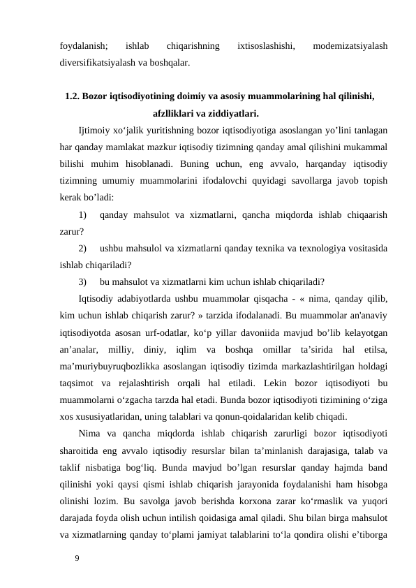 foydalanish;
 ishlab 
chiqarishning 
ixtisoslashishi,
 modemizatsiyalash
diversifikatsiyalash va boshqalar. 
      1.2. Bozor iqtisodiyotining doimiy va asosiy muammolarining hal qilinishi,      
                                          afzlliklari va ziddiyatlari. 
Ijtimoiy xo‘jalik yuritishning bozor iqtisodiyotiga asoslangan yo’lini tanlagan
har qanday mamlakat mazkur iqtisodiy tizimning qanday amal qilishini mukammal
bilishi  muhim  hisoblanadi.  Buning  uchun,  eng  avvalo,  harqanday  iqtisodiy
tizimning umumiy muammolarini ifodalovchi quyidagi savollarga javob topish
kerak bo’ladi: 
1)
qanday  mahsulot  va  xizmatlarni,  qancha  miqdorda  ishlab  chiqaarish
zarur? 
2)
ushbu mahsulol va xizmatlarni qanday texnika va texnologiya vositasida
ishlab chiqariladi? 
3)
bu mahsulot va xizmatlarni kim uchun ishlab chiqariladi? 
Iqtisodiy adabiyotlarda ushbu muammolar qisqacha - « nima, qanday qilib,
kim uchun ishlab chiqarish zarur? » tarzida ifodalanadi. Bu muammolar an'anaviy
iqtisodiyotda asosan urf-odatlar, ko‘p yillar davoniida mavjud bo’lib kelayotgan
an’analar,  milliy,  diniy,  iqlim  va  boshqa  omillar  ta’sirida  hal  etilsa,
ma’muriybuyruqbozlikka asoslangan iqtisodiy tizimda markazlashtirilgan holdagi
taqsimot  va  rejalashtirish  orqali  hal  etiladi.  Lekin  bozor  iqtisodiyoti  bu
muammolarni o‘zgacha tarzda hal etadi. Bunda bozor iqtisodiyoti tizimining o‘ziga
xos xususiyatlaridan, uning talablari va qonun-qoidalaridan kelib chiqadi. 
Nima  va  qancha  miqdorda  ishlab  chiqarish  zarurligi  bozor  iqtisodiyoti
sharoitida eng avvalo iqtisodiy resurslar bilan ta’minlanish darajasiga, talab va
taklif nisbatiga bog‘liq. Bunda mavjud bo’lgan resurslar  qanday hajmda band
qilinishi yoki qaysi qismi ishlab chiqarish jarayonida foydalanishi ham hisobga
olinishi lozim. Bu savolga javob berishda korxona zarar ko‘rmaslik va yuqori
darajada foyda olish uchun intilish qoidasiga amal qiladi. Shu bilan birga mahsulot
va xizmatlarning qanday to‘plami jamiyat talablarini to‘la qondira olishi e’tiborga
 
9 
