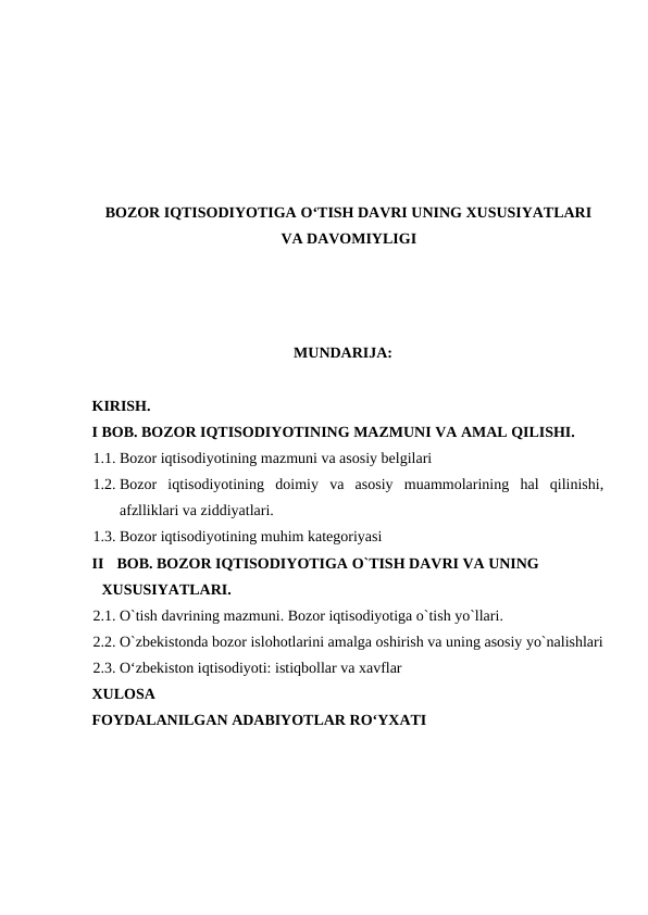 BOZOR IQTISODIYOTIGA O‘TISH DAVRI UNING XUSUSIYATLARI
VA DAVOMIYLIGI
 
MUNDARIJA: 
 
KIRISH. 
I BOB. BOZOR IQTISODIYOTINING MAZMUNI VA AMAL QILISHI. 
1.1. Bozor iqtisodiyotining mazmuni va asosiy belgilari
1.2. Bozor  iqtisodiyotining  doimiy  va  asosiy  muammolarining  hal  qilinishi,
afzlliklari va ziddiyatlari. 
1.3. Bozor iqtisodiyotining muhim kategoriyasi 
II
BOB. BOZOR IQTISODIYOTIGA O`TISH DAVRI VA UNING 
XUSUSIYATLARI. 
2.1. O`tish davrining mazmuni. Bozor iqtisodiyotiga o`tish yo`llari. 
2.2. O`zbekistonda bozor islohotlarini amalga oshirish va uning asosiy yo`nalishlari
2.3. O‘zbekiston iqtisodiyoti: istiqbollar va xavflar 
XULOSA 
FOYDALANILGAN ADABIYOTLAR RO‘YXATI 
