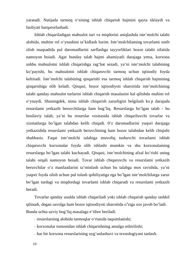 yaratadi.  Natijada  tarmoq  o‘zining  ishlab  chiqarish  hajmini  qayta  tiklaydi  va
faoliyati barqarorlashadi. 
Ishlab chiqariladigan mahsulot turi va miqdorini aniqlashda iste’molchi talabi
alohida, muhim rol o‘ynashini ta’kidlash lozim. Iste’molchilaming tovarlami sotib
olish maqsadida pul daromadlarini sarflashga tayyorliklari bozor talabi sifatida
namoyon boiadi. Agar bunday talab hajmi ahamiyatli darajaga yetsa, korxona
ushbu mahsulotni ishlab chiqarishga rag‘bat sezadi, ya’ni iste’molchi talabining
ko’payishi,  bu  mahsulotni  ishlab  chiqaruvchi  tarmoq  uchun  iqtisodiy  foyda
keltiradi. Iste’molchi talabining qisqarishi esa tarmoq ishlab chiqarish hajmining
qisqarishiga  olib  keladi.  Qisqasi,  bozor  iqtisodiyoti  sharoitida  iste’molchining
talabi qanday mahsulot turlarini ishlab chiqarish masalasini hal qilishda muhim rol
o‘ynaydi. Shuningdek, nima ishlab chiqarish zarurligini belgilash ko’p darajada
resurslami yetkazib beruvchilarga ham bog’liq. Resurslarga bo’lgan talab - bu
hosilaviy  talab,  ya’ni  bu  resurslar  vositasida  ishlab  chiqariluvchi  tovarlar  va
xizmatlarga bo’lgan talabdan kelib chiqadi. 0‘z daromadlarini yuqori  darajaga
yetkazishda resurslami yetkazib beruvchining ham bozor talabidan kelib chiqishi
shubhasiz.  Faqat  iste’molchi  talabiga  muvofiq  tushuvchi  tovarlami  ishlab
chiqaruvchi  korxonalar  foyda  olib  ishlashi  mumkin  va  shu  korxonalaming
resurslarga bo’lgan talabi kuchayadi. Qisqasi, iste’molchining afzal ko’rishi uning
talabi orqali namoyon boiadi. Tovar ishlab chiqaruvchi va resurslami yetkazib
beruvchilar o‘z manfaatlarini ta’minlash uchun bu talabga mos ravishda, ya’ni
yuqori foyda olish uchun pul tolash qobiliyatiga ega bo’lgan iste’molchilarga zarur
bo‘lgan turdagi va miqdordagi tovarlami ishlab chiqaradi va resurslami yetkazib
beradi. 
Tovarlar qanday usulda ishlab chiqariladi yoki ishlab chiqarish qanday tashkil
qilinadi, degan savolga ham bozor iqtisodiyoti sharoitida o4ziga xos javob bo’ladi. 
Bunda uchta uzviy bog’liq masalaga e’tibor beriladi: 
- resurslarning alohida tarmoqlar o‘rtasida taqsimlanishi; 
- korxonalar tomonidan ishlab chiqarishning amalga oshirilishi; 
- har bir korxona resurslarining uyg’unlashuvi va texnologiyani tanlash. 
 
10 
