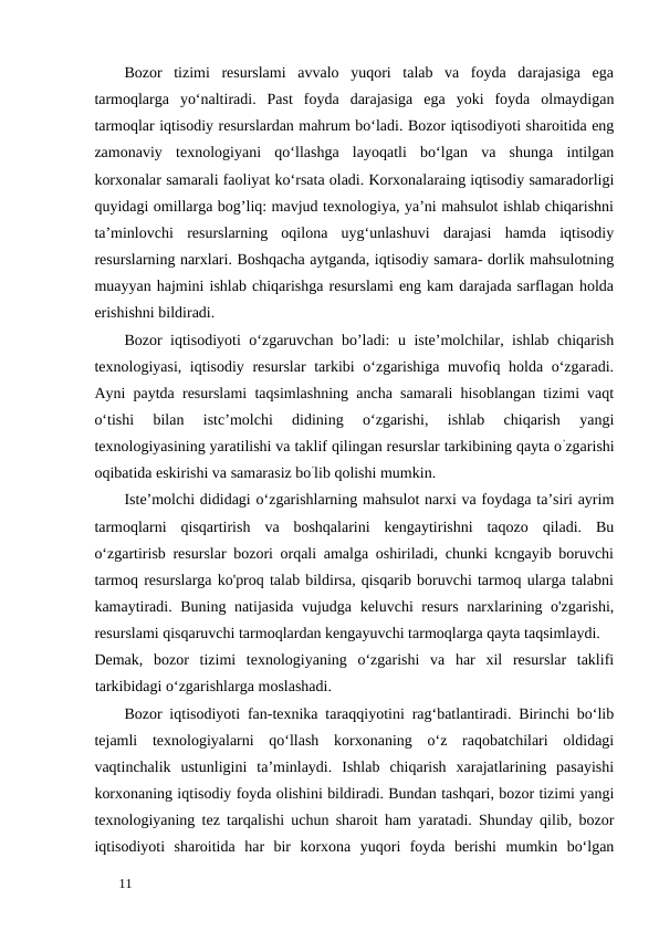 Bozor  tizimi  resurslami  avvalo  yuqori  talab  va  foyda  darajasiga  ega
tarmoqlarga  yo‘naltiradi.  Past  foyda  darajasiga  ega  yoki  foyda  olmaydigan
tarmoqlar iqtisodiy resurslardan mahrum bo‘ladi. Bozor iqtisodiyoti sharoitida eng
zamonaviy  texnologiyani  qo‘llashga  layoqatli  bo‘lgan  va  shunga  intilgan
korxonalar samarali faoliyat ko‘rsata oladi. Korxonalaraing iqtisodiy samaradorligi
quyidagi omillarga bog’liq: mavjud texnologiya, ya’ni mahsulot ishlab chiqarishni
ta’minlovchi  resurslarning  oqilona  uyg‘unlashuvi  darajasi  hamda  iqtisodiy
resurslarning narxlari. Boshqacha aytganda, iqtisodiy samara- dorlik mahsulotning
muayyan hajmini ishlab chiqarishga resurslami eng kam darajada sarflagan holda
erishishni bildiradi. 
Bozor iqtisodiyoti o‘zgaruvchan bo’ladi: u iste’molchilar, ishlab chiqarish
texnologiyasi, iqtisodiy resurslar  tarkibi o‘zgarishiga muvofiq holda o‘zgaradi.
Ayni paytda resurslami taqsimlashning ancha samarali hisoblangan tizimi vaqt
o‘tishi  bilan  istc’molchi  didining  o‘zgarishi,  ishlab  chiqarish  yangi
texnologiyasining yaratilishi va taklif qilingan resurslar tarkibining qayta o’zgarishi
oqibatida eskirishi va samarasiz bo’lib qolishi mumkin. 
Iste’molchi dididagi о‘zgarishlarning mahsulot narxi va foydaga ta’siri ayrim
tarmoqlarni  qisqartirish  va  boshqalarini  kengaytirishni  taqozo  qiladi.  Bu
o‘zgartirisb resurslar bozori orqali amalga oshiriladi, chunki kcngayib boruvchi
tarmoq resurslarga ko'proq talab bildirsa, qisqarib boruvchi tarmoq ularga talabni
kamaytiradi. Buning natijasida vujudga keluvchi resurs narxlarining o'zgarishi,
resurslami qisqaruvchi tarmoqlardan kengayuvchi tarmoqlarga qayta taqsimlaydi. 
Demak,  bozor  tizimi  texnologiyaning  o‘zgarishi  va  har  xil  resurslar  taklifi
tarkibidagi o‘zgarishlarga moslashadi. 
Bozor iqtisodiyoti fan-texnika taraqqiyotini rag‘batlantiradi. Birinchi bo‘lib
tejamli  texnologiyalarni  qo‘llash  korxonaning  o‘z  raqobatchilari  oldidagi
vaqtinchalik  ustunligini  ta’minlaydi.  Ishlab  chiqarish  xarajatlarining  pasayishi
korxonaning iqtisodiy foyda olishini bildiradi. Bundan tashqari, bozor tizimi yangi
texnologiyaning tez tarqalishi uchun sharoit ham yaratadi. Shunday qilib, bozor
iqtisodiyoti  sharoitida  har  bir  korxona  yuqori  foyda  berishi  mumkin  bo‘lgan
 
11 
