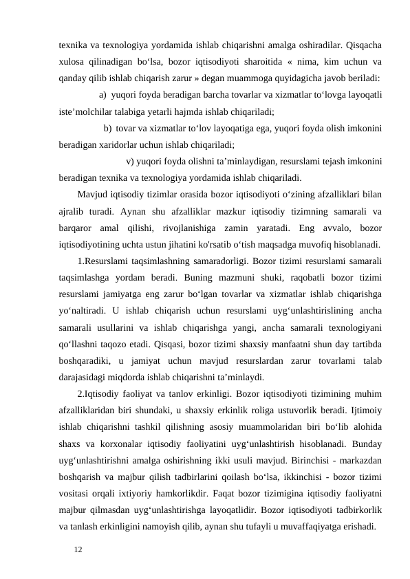 texnika va texnologiya yordamida ishlab chiqarishni amalga oshiradilar. Qisqacha
xulosa qilinadigan bo‘lsa, bozor iqtisodiyoti sharoitida « nima, kim uchun va
qanday qilib ishlab chiqarish zarur » degan muammoga quyidagicha javob beriladi:
a) yuqori foyda beradigan barcha tovarlar va xizmatlar to‘lovga layoqatli 
iste’molchilar talabiga yetarli hajmda ishlab chiqariladi; 
b) tovar va xizmatlar to‘lov layoqatiga ega, yuqori foyda olish imkonini 
beradigan xaridorlar uchun ishlab chiqariladi; 
    v) yuqori foyda olishni ta’minlaydigan, resurslami tejash imkonini 
beradigan texnika va texnologiya yordamida ishlab chiqariladi.  
Mavjud iqtisodiy tizimlar orasida bozor iqtisodiyoti o‘zining afzalliklari bilan
ajralib  turadi.  Aynan  shu  afzalliklar  mazkur  iqtisodiy  tizimning  samarali  va
barqaror  amal  qilishi,  rivojlanishiga  zamin  yaratadi.  Eng  avvalo,  bozor
iqtisodiyotining uchta ustun jihatini ko'rsatib o‘tish maqsadga muvofiq hisoblanadi.
1.Resurslami taqsimlashning samaradorligi. Bozor tizimi resurslami samarali
taqsimlashga  yordam  beradi.  Buning  mazmuni  shuki,  raqobatli  bozor  tizimi
resurslami jamiyatga eng zarur bo‘lgan tovarlar va xizmatlar ishlab chiqarishga
yo‘naltiradi.  U  ishlab  chiqarish  uchun  resurslami  uyg‘unlashtirislining  ancha
samarali  usullarini  va  ishlab  chiqarishga  yangi,  ancha  samarali  texnologiyani
qo‘llashni taqozo etadi. Qisqasi, bozor tizimi shaxsiy manfaatni shun day tartibda
boshqaradiki,  u  jamiyat  uchun  mavjud  resurslardan  zarur  tovarlami  talab
darajasidagi miqdorda ishlab chiqarishni ta’minlaydi. 
2.Iqtisodiy faoliyat va tanlov erkinligi. Bozor iqtisodiyoti tizimining muhim
afzalliklaridan biri shundaki, u shaxsiy erkinlik roliga ustuvorlik beradi. Ijtimoiy
ishlab chiqarishni tashkil  qilishning asosiy muammolaridan biri bo‘lib alohida
shaxs  va  korxonalar  iqtisodiy  faoliyatini  uyg‘unlashtirish  hisoblanadi.  Bunday
uyg‘unlashtirishni amalga oshirishning ikki usuli mavjud. Birinchisi - markazdan
boshqarish va majbur qilish tadbirlarini qoilash bo‘lsa, ikkinchisi - bozor tizimi
vositasi orqali ixtiyoriy hamkorlikdir. Faqat bozor tizimigina iqtisodiy faoliyatni
majbur qilmasdan uyg‘unlashtirishga layoqatlidir. Bozor iqtisodiyoti tadbirkorlik
va tanlash erkinligini namoyish qilib, aynan shu tufayli u muvaffaqiyatga erishadi. 
 
12 

