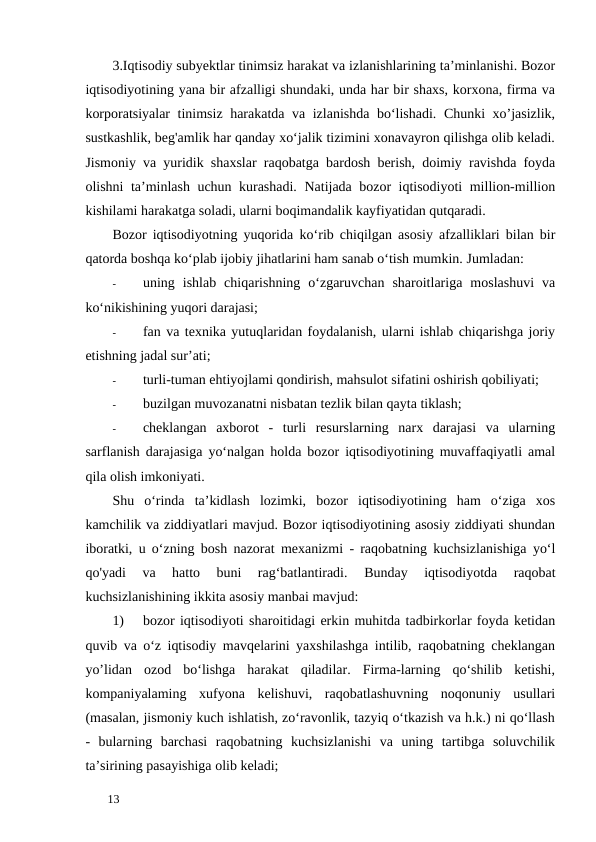 3.Iqtisodiy subyektlar tinimsiz harakat va izlanishlarining ta’minlanishi. Bozor
iqtisodiyotining yana bir afzalligi shundaki, unda har bir shaxs, korxona, firma va
korporatsiyalar tinimsiz harakatda va izlanishda bo‘lishadi. Chunki xo’jasizlik,
sustkashlik, beg'amlik har qanday xo‘jalik tizimini xonavayron qilishga olib keladi.
Jismoniy va yuridik shaxslar raqobatga bardosh berish, doimiy ravishda foyda
olishni ta’minlash uchun kurashadi. Natijada bozor iqtisodiyoti million-million
kishilami harakatga soladi, ularni boqimandalik kayfiyatidan qutqaradi. 
Bozor iqtisodiyotning yuqorida kо‘rib chiqilgan asosiy afzalliklari bilan bir
qatorda boshqa ko‘plab ijobiy jihatlarini ham sanab o‘tish mumkin. Jumladan: 
-
uning  ishlab  chiqarishning  o‘zgaruvchan  sharoitlariga  moslashuvi  va
ko‘nikishining yuqori darajasi; 
-
fan va texnika yutuqlaridan foydalanish, ularni ishlab chiqarishga joriy
etishning jadal sur’ati; 
-
turli-tuman ehtiyojlami qondirish, mahsulot sifatini oshirish qobiliyati; 
-
buzilgan muvozanatni nisbatan tezlik bilan qayta tiklash; 
-
cheklangan  axborot  -  turli  resurslarning  narx  darajasi  va  ularning
sarflanish darajasiga yo‘nalgan holda bozor iqtisodiyotining muvaffaqiyatli amal
qila olish imkoniyati. 
Shu  o‘rinda  ta’kidlash  lozimki,  bozor  iqtisodiyotining  ham  o‘ziga  xos
kamchilik va ziddiyatlari mavjud. Bozor iqtisodiyotining asosiy ziddiyati shundan
iboratki, u o‘zning bosh nazorat mexanizmi - raqobatning kuchsizlanishiga yo‘l
qo'yadi  va  hatto  buni  rag‘batlantiradi.
 Bunday  iqtisodiyotda  raqobat
kuchsizlanishining ikkita asosiy manbai mavjud: 
1)
bozor iqtisodiyoti sharoitidagi erkin muhitda tadbirkorlar foyda ketidan
quvib va o‘z iqtisodiy mavqelarini yaxshilashga intilib, raqobatning cheklangan
yo’lidan  ozod  bo‘lishga  harakat  qiladilar.  Firma-larning  qo‘shilib  ketishi,
kompaniyalaming  xufyona  kelishuvi,  raqobatlashuvning  noqonuniy  usullari
(masalan, jismoniy kuch ishlatish, zo‘ravonlik, tazyiq o‘tkazish va h.k.) ni qo‘llash
-  bularning  barchasi  raqobatning  kuchsizlanishi  va  uning  tartibga  soluvchilik
ta’sirining pasayishiga olib keladi; 
 
13 
