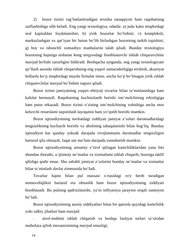 2)
bozor  tizimi  rag‘batlantiradigan  texnika  taraqqiyoti  ham  raqobatning
zaiflashishiga olib keladi. Eng yangi texnologiya, odatda: a) juda katta miqdordagi
real  kapitaldan  foydalanishni;  b)  yirik  bozorlar  bo‘lishini;  v)  kompleksli,
markazlashgan va qat’iyan bir butun bo‘lib birlashgan bozorning tarkib topishini;
g)  boy  va  ishonchli  xomashyo  manbalarini  talab  qiladi.  Bunday  texnologiya
bozorning hajmiga nisbatan keng miqyosdagi hisoblanuvchi ishlab chiqaruvchilar
mavjud bo'lishi zarurligini bildiradi. Boshqacha aytganda, eng yangi texnologiyani
qo’llash asosida ishlab chiqarishning eng yuqori samaradorligiga erishish, aksariyat
hollarda ko‘p miqdordagi mayda firmalar emas, uncha ko‘p bo‘lmagan yirik ishlab
chiqamvchilar mavjud bo’lishini taqozo qiladi. 
Bozor tizimi jamiyatning yuqori ehtiyoji tovarlar bilan ta’minlanishiga ham
kafolat  bermaydi. Raqobatning kuchsizlanib borishi  iste’molchining erkinligiga
ham putur etkazadi. Bozor tizimi o‘zining iste’molchining xohishiga ancha mos
keluvchi resurslami taqsimlash layoqatini ham yo‘qotib borishi mumkin. 
Bozor iqtisodiyotning navbatdagi ziddiyati jamiyat a’zolari daromadlaridagi
tengsizliknmg kuchayib borishi va aholining tabaqalanishi bilan bog‘liq. Bunday
iqtisodiyot  har  qanday yuksak  darajada  rivojlanmasin  daromadlar  tengsizligini
bartaraf qila olmaydi, faqat uni ma’lum darajada yumshatish mumkin. 
Bozor iqtisodiyotining umumiy e’tirof qilingan kamchiliklaridan yana biri
shundan iboratki, u ijtimoiy ne’matlar va xizmatlami ishlab chiqarib, bozorga taklif
qilishga qodir emas. Shu sababli jamiyat a’zolarini bunday ne’matlar va xizmatlar
bilan ta’minlash davlat zimmasida bo‘Iadi. 
Tovarlar  hajmi  bilan  pul  massasi  o’rtasidagi  ro'y  berib  turadigan
nomuvofiqlikni  bartaraf  eta  olmaslik  ham  bozor  iqtisodiyotining  ziddiyati
hisoblanadi. Bu pulning qadrsizlanishi, ya’ni inflyatsiya jarayoni orqali namoyon
bo’ladi. 
Bozor iqtisodiyotining asosiy ziddiyatlari bilan bir qatorda quyidagi kamchilik
yoki salbiy jihatlari ham mavjud: 
-
atrof-muhitni  ishlab  chiqarish  va  boshqa  faoliyat  turlari  ta’siridan
muhofaza qilish mexanizmining mavjud emasligi; 
 
14 
