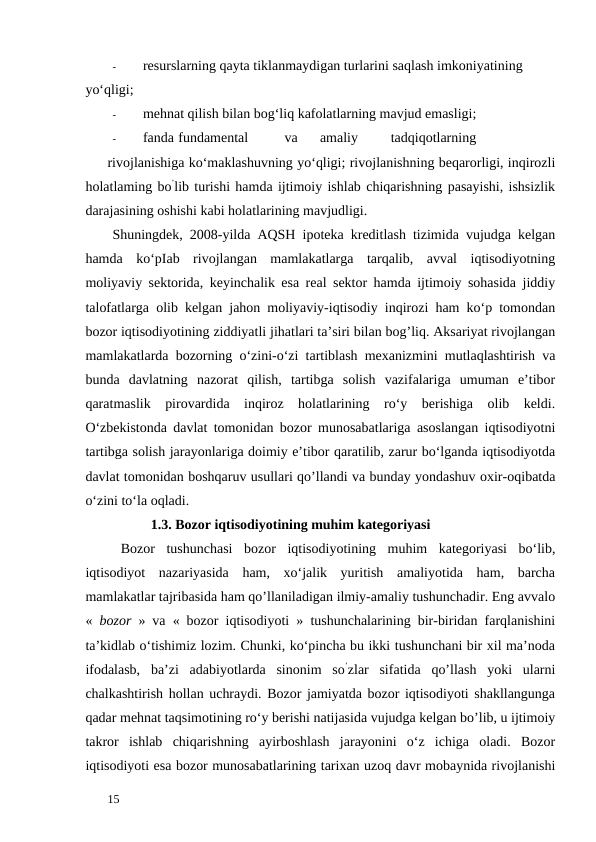 -
resurslarning qayta tiklanmaydigan turlarini saqlash imkoniyatining 
yo‘qligi; 
-
mehnat qilish bilan bog‘liq kafolatlarning mavjud emasligi; 
-
fanda fundamental 
va 
amaliy 
tadqiqotlarning
 
rivojlanishiga ko‘maklashuvning yo‘qligi; rivojlanishning beqarorligi, inqirozli
holatlaming bo’lib turishi hamda ijtimoiy ishlab chiqarishning pasayishi, ishsizlik
darajasining oshishi kabi holatlarining mavjudligi. 
Shuningdek, 2008-yilda AQSH ipoteka kreditlash tizimida vujudga kelgan
hamda  ko‘pIab  rivojlangan  mamlakatlarga  tarqalib,  avval  iqtisodiyotning
moliyaviy sektorida, keyinchalik esa real sektor hamda ijtimoiy sohasida jiddiy
talofatlarga olib kelgan jahon moliyaviy-iqtisodiy inqirozi ham ko‘p tomondan
bozor iqtisodiyotining ziddiyatli jihatlari ta’siri bilan bog’liq. Aksariyat rivojlangan
mamlakatlarda bozorning o‘zini-o‘zi tartiblash mexanizmini mutlaqlashtirish va
bunda  davlatning  nazorat  qilish,  tartibga  solish  vazifalariga  umuman  e’tibor
qaratmaslik  pirovardida  inqiroz  holatlarining  ro‘y  berishiga  olib  keldi.
O‘zbekistonda davlat tomonidan bozor munosabatlariga asoslangan iqtisodiyotni
tartibga solish jarayonlariga doimiy e’tibor qaratilib, zarur bo‘lganda iqtisodiyotda
davlat tomonidan boshqaruv usullari qo’llandi va bunday yondashuv oxir-oqibatda
o‘zini to‘la oqladi. 
           1.3. Bozor iqtisodiyotining muhim kategoriyasi
Bozor  tushunchasi  bozor  iqtisodiyotining  muhim  kategoriyasi  bo‘lib,
iqtisodiyot  nazariyasida  ham,  xo‘jalik  yuritish  amaliyotida  ham,  barcha
mamlakatlar tajribasida ham qo’llaniladigan ilmiy-amaliy tushunchadir. Eng avvalo
«  bozor  » va « bozor iqtisodiyoti » tushunchalarining bir-biridan farqlanishini
ta’kidlab o‘tishimiz lozim. Chunki, ko‘pincha bu ikki tushunchani bir xil ma’noda
ifodalasb,  ba’zi  adabiyotlarda  sinonim  so’zlar  sifatida  qo’llash  yoki  ularni
chalkashtirish hollan uchraydi. Bozor jamiyatda bozor iqtisodiyoti shakllangunga
qadar mehnat taqsimotining ro‘y berishi natijasida vujudga kelgan bo’lib, u ijtimoiy
takror  ishlab  chiqarishning  ayirboshlash  jarayonini  o‘z  ichiga  oladi.  Bozor
iqtisodiyoti esa bozor munosabatlarining tarixan uzoq davr mobaynida rivojlanishi
 
15 
