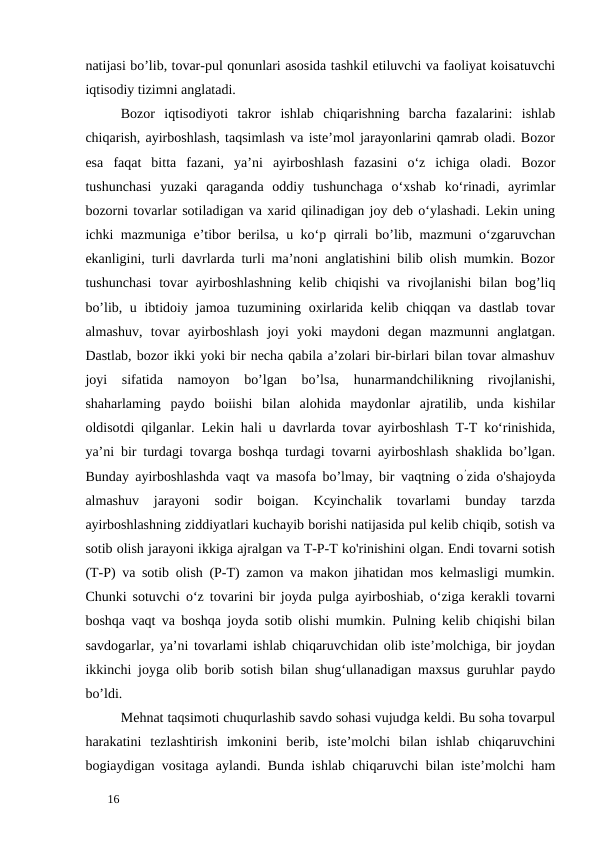 natijasi bo’lib, tovar-pul qonunlari asosida tashkil etiluvchi va faoliyat koisatuvchi
iqtisodiy tizimni anglatadi. 
Bozor  iqtisodiyoti  takror  ishlab  chiqarishning  barcha  fazalarini:  ishlab
chiqarish, ayirboshlash, taqsimlash va iste’mol jarayonlarini qamrab oladi. Bozor
esa  faqat  bitta  fazani,  ya’ni  ayirboshlash  fazasini  o‘z  ichiga  oladi.  Bozor
tushunchasi  yuzaki  qaraganda  oddiy  tushunchaga  o‘xshab  ko‘rinadi,  ayrimlar
bozorni tovarlar sotiladigan va xarid qilinadigan joy deb o‘ylashadi. Lekin uning
ichki mazmuniga e’tibor berilsa, u ko‘p qirrali bo’lib, mazmuni o‘zgaruvchan
ekanligini, turli davrlarda turli ma’noni anglatishini bilib olish mumkin. Bozor
tushunchasi  tovar  ayirboshlashning  kelib chiqishi  va rivojlanishi  bilan bog’liq
bo’lib, u ibtidoiy jamoa tuzumining oxirlarida kelib chiqqan va dastlab tovar
almashuv,  tovar  ayirboshlash  joyi  yoki  maydoni  degan  mazmunni  anglatgan.
Dastlab, bozor ikki yoki bir necha qabila a’zolari bir-birlari bilan tovar almashuv
joyi  sifatida  namoyon  bo’lgan  bo’lsa,  hunarmandchilikning  rivojlanishi,
shaharlaming  paydo  boiishi  bilan  alohida  maydonlar  ajratilib,  unda  kishilar
oldisotdi qilganlar. Lekin hali u davrlarda tovar ayirboshlash T-T ko‘rinishida,
ya’ni bir turdagi tovarga boshqa turdagi tovarni ayirboshlash shaklida bo’lgan.
Bunday ayirboshlashda vaqt va masofa bo’lmay, bir vaqtning o’zida o'shajoyda
almashuv  jarayoni  sodir  boigan.  Kcyinchalik  tovarlami  bunday  tarzda
ayirboshlashning ziddiyatlari kuchayib borishi natijasida pul kelib chiqib, sotish va
sotib olish jarayoni ikkiga ajralgan va T-P-T ko'rinishini olgan. Endi tovarni sotish
(T-P) va sotib olish (P-T) zamon va makon jihatidan mos kelmasligi mumkin.
Chunki sotuvchi o‘z tovarini bir joyda pulga ayirboshiab, o‘ziga kerakli tovarni
boshqa vaqt va boshqa joyda sotib olishi mumkin. Pulning kelib chiqishi bilan
savdogarlar, ya’ni tovarlami ishlab chiqaruvchidan olib iste’molchiga, bir joydan
ikkinchi joyga olib borib sotish bilan shug‘ullanadigan maxsus guruhlar paydo
bo’ldi. 
Mehnat taqsimoti chuqurlashib savdo sohasi vujudga keldi. Bu soha tovarpul
harakatini  tezlashtirish  imkonini  berib,  iste’molchi  bilan  ishlab  chiqaruvchini
bogiaydigan vositaga aylandi. Bunda ishlab chiqaruvchi bilan iste’molchi ham
 
16 
