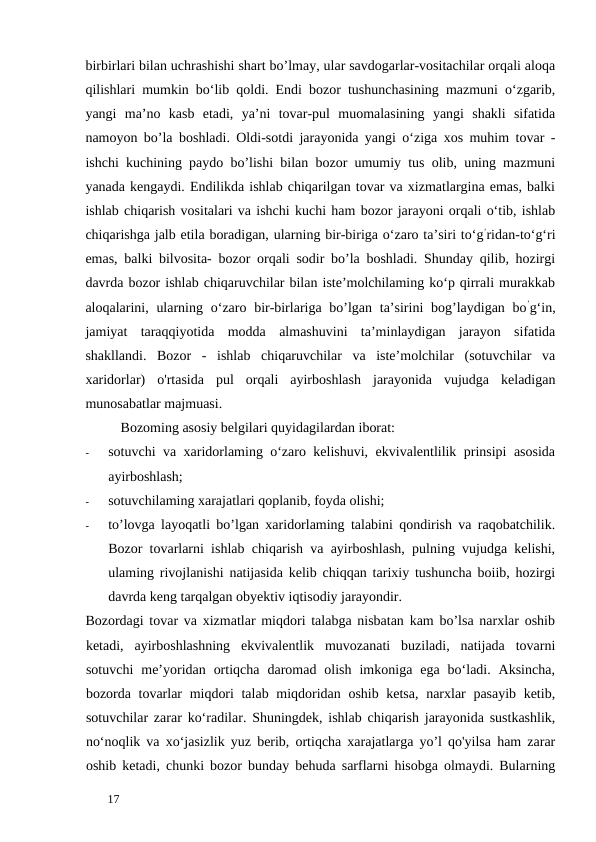 birbirlari bilan uchrashishi shart bo’lmay, ular savdogarlar-vositachilar orqali aloqa
qilishlari mumkin bo‘lib qoldi. Endi bozor tushunchasining mazmuni o‘zgarib,
yangi  ma’no  kasb  etadi,  ya’ni  tovar-pul  muomalasining  yangi  shakli  sifatida
namoyon bo’la boshladi. Oldi-sotdi jarayonida yangi o‘ziga xos muhim tovar -
ishchi kuchining paydo bo’lishi bilan bozor umumiy tus olib, uning mazmuni
yanada kengaydi. Endilikda ishlab chiqarilgan tovar va xizmatlargina emas, balki
ishlab chiqarish vositalari va ishchi kuchi ham bozor jarayoni orqali o‘tib, ishlab
chiqarishga jalb etila boradigan, ularning bir-biriga o‘zaro ta’siri to‘g’ridan-to‘g‘ri
emas, balki bilvosita- bozor orqali sodir bo’la boshladi. Shunday qilib, hozirgi
davrda bozor ishlab chiqaruvchilar bilan iste’molchilaming ko‘p qirrali murakkab
aloqalarini, ularning o‘zaro bir-birlariga bo’lgan  ta’sirini  bog’laydigan bo’g‘in,
jamiyat  taraqqiyotida  modda  almashuvini  ta’minlaydigan  jarayon  sifatida
shakllandi.  Bozor  -  ishlab  chiqaruvchilar  va  iste’molchilar  (sotuvchilar  va
xaridorlar)  o'rtasida  pul  orqali  ayirboshlash  jarayonida  vujudga  keladigan
munosabatlar majmuasi. 
Bozoming asosiy belgilari quyidagilardan iborat: 
-
sotuvchi va xaridorlaming o‘zaro kelishuvi, ekvivalentlilik prinsipi asosida
ayirboshlash; 
-
sotuvchilaming xarajatlari qoplanib, foyda olishi; 
-
to’lovga layoqatli bo’lgan xaridorlaming talabini qondirish va raqobatchilik.
Bozor tovarlarni ishlab chiqarish va ayirboshlash, pulning vujudga kelishi,
ulaming rivojlanishi natijasida kelib chiqqan tarixiy tushuncha boiib, hozirgi
davrda keng tarqalgan obyektiv iqtisodiy jarayondir. 
Bozordagi tovar va xizmatlar miqdori talabga nisbatan kam bo’lsa narxlar oshib
ketadi,  ayirboshlashning  ekvivalentlik  muvozanati  buziladi,  natijada  tovarni
sotuvchi  me’yoridan  ortiqcha  daromad  olish  imkoniga  ega  bo‘ladi.  Aksincha,
bozorda tovarlar  miqdori  talab miqdoridan oshib ketsa,  narxlar pasayib ketib,
sotuvchilar zarar ko‘radilar. Shuningdek, ishlab chiqarish jarayonida sustkashlik,
no‘noqlik va xo‘jasizlik yuz berib, ortiqcha xarajatlarga yo’l qo'yilsa ham zarar
oshib ketadi, chunki bozor bunday behuda sarflarni hisobga olmaydi. Bularning
 
17 
