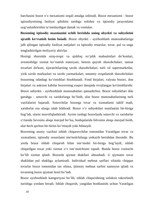 barchasini bozor o‘z mexanizmi orqali amalga oshiradi. Bozor mexanizmi - bozor
iqtisodiyotining  faoliyat  qilishini  tartibga  solishni  va  iqtisodiy  jarayonlami
uyg‘unlashtirishni ta’minlaydigan dastak va vositalar. 
Bozoming iqtisodiy mazmunini ochib berishda uning obyekti va subyektini
ajratib ko‘rsatish lozim boiadi.  Bozor obyekti - ayirboshlash munosabatlariga
jalb qilingan iqtisodiy faoliyat natijalari va iqtisodiy resurslar, tovar, pul va unga
tenglashtirilgan moliyaviy aktivlar. 
Hozirgi  sharoitda  oziq-ovqat  va  qishloq  xo‘jalik  mahsulotlari  do‘konlari,
avtomobilga  xizmat  ko‘rsatish  stansiyasi,  benzin  quyish  shaxobchalari,  sanoat
tovarlari do'koni, tijoratchilarning savdo shaxobchalari, turli xil supermarketlar,
yirik savdo markazlari va savdo yarmarkalari, umumiy ovqatlanish shaxobchalari
bozorning odatdagi ko‘rinishlari hisoblanadi. Fond birjalari, valyuta bozori, don
birjalari va auksion kabilar bozorrning yuqori darajada rivojlangan ko'rinishlaridir.
Bozor subyekti - ayirboshlash munosabatlari qatnashchisi. Bozor subyektlari ikki
guruhga - sotuvchi va xaridorlarga bo’linib, ular bozor munosabatlarining turli
vazifalarini  bajaradi.  Sotuvchilar  bozorga  tovar  va  xizmatlarni  taklif  etadi,
xaridorlar esa ularga talab bildiradi. Bozor o‘z subyektlari manfaatini bir-biriga
bog‘lab, ularni muvofiqlashtiradi. Ayrim turdagi bozorlarda sotuvchi va xaridorlar
o‘rtasida bevosita aloqa mavjud bo’lsa, boshqalarida bilvosita aloqa mavjud boiib,
ular hech qachon bir-birini ko’rmaydi yoki bilmaydi. 
Bozorning asosiy vazifasi ishlab chiqaruvchilar tomonidan Yaratilgan tovar va
xizmatlami, iqtisodiy resurslami iste'molchilarga yetkazib berishdan iboratdir. Bu
yerda  bozor  ishlab  chiqarish  bilan  iste’molni  bir-biriga  bog’laydi,  ishlab
chiqarilgan tovar yoki xizmat o‘z iste’molchisini topadi. Bunda bozor vositachi
bo’lib  xizmat  qiladi.  Bozorda  qiymat  shakllari  almashadi.  U  qiymatni  tovar
shaklidan  pul  shakliga  aylantiradi.  Individual  mehnat  sarflari  sifatida  chiqqan
tovarlar bozor tomonidan tan olinsa, ijtimoiy mehnat sarfini namoyon qiladi va
tovarning bozor qiymati hosil bo’ladi. 
Bozor ayirboshlash kategoriyasi bo’lib, ishlab chiqarishning uzluksiz takrorlanib
turishiga yordam beradi. Ishlab chiqarish, yangidan boshlanishi uchun Yaratilgan
 
18 
