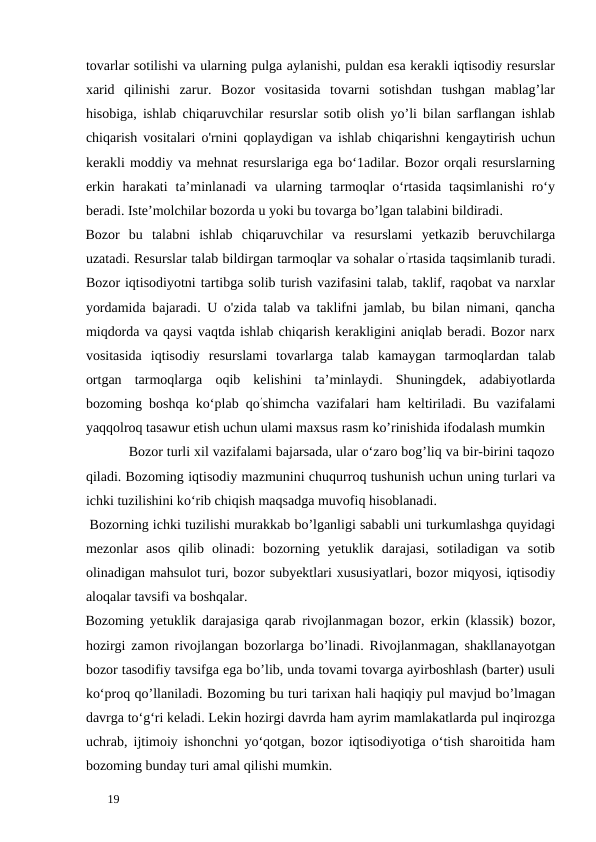 tovarlar sotilishi va ularning pulga aylanishi, puldan esa kerakli iqtisodiy resurslar
xarid  qilinishi  zarur.  Bozor  vositasida  tovarni  sotishdan  tushgan  mablag’lar
hisobiga, ishlab chiqaruvchilar resurslar sotib olish yo’li bilan sarflangan ishlab
chiqarish vositalari o'rnini qoplaydigan va ishlab chiqarishni kengaytirish uchun
kerakli moddiy va mehnat resurslariga ega bo‘1adilar. Bozor orqali resurslarning
erkin  harakati  ta’minlanadi  va  ularning  tarmoqlar  o‘rtasida  taqsimlanishi  ro‘y
beradi. Iste’molchilar bozorda u yoki bu tovarga bo’lgan talabini bildiradi. 
Bozor  bu  talabni  ishlab  chiqaruvchilar  va  resurslami  yetkazib  beruvchilarga
uzatadi. Resurslar talab bildirgan tarmoqlar va sohalar o’rtasida taqsimlanib turadi.
Bozor iqtisodiyotni tartibga solib turish vazifasini talab, taklif, raqobat va narxlar
yordamida bajaradi. U o'zida talab va taklifni jamlab, bu bilan nimani, qancha
miqdorda va qaysi vaqtda ishlab chiqarish kerakligini aniqlab beradi. Bozor narx
vositasida  iqtisodiy  resurslami  tovarlarga  talab  kamaygan  tarmoqlardan  talab
ortgan  tarmoqlarga  oqib  kelishini  ta’minlaydi.  Shuningdek,  adabiyotlarda
bozoming boshqa ko‘plab qo’shimcha vazifalari ham keltiriladi. Bu vazifalami
yaqqolroq tasawur etish uchun ulami maxsus rasm ko’rinishida ifodalash mumkin 
           Bozor turli xil vazifalami bajarsada, ular o‘zaro bog’liq va bir-birini taqozo
qiladi. Bozoming iqtisodiy mazmunini chuqurroq tushunish uchun uning turlari va
ichki tuzilishini kо‘rib chiqish maqsadga muvofiq hisoblanadi. 
 Bozorning ichki tuzilishi murakkab bo’lganligi sababli uni turkumlashga quyidagi
mezonlar  asos  qilib  olinadi:  bozorning  yetuklik  darajasi,  sotiladigan  va  sotib
olinadigan mahsulot turi, bozor subyektlari xususiyatlari, bozor miqyosi, iqtisodiy
aloqalar tavsifi va boshqalar. 
Bozoming yetuklik darajasiga qarab rivojlanmagan bozor, erkin (klassik) bozor,
hozirgi zamon rivojlangan bozorlarga bo’linadi. Rivojlanmagan, shakllanayotgan
bozor tasodifiy tavsifga ega bo’lib, unda tovami tovarga ayirboshlash (barter) usuli
ko‘proq qo’llaniladi. Bozoming bu turi tarixan hali haqiqiy pul mavjud bo’lmagan
davrga to‘g‘ri keladi. Lekin hozirgi davrda ham ayrim mamlakatlarda pul inqirozga
uchrab, ijtimoiy ishonchni yo‘qotgan, bozor iqtisodiyotiga o‘tish sharoitida ham
bozoming bunday turi amal qilishi mumkin. 
 
19 
