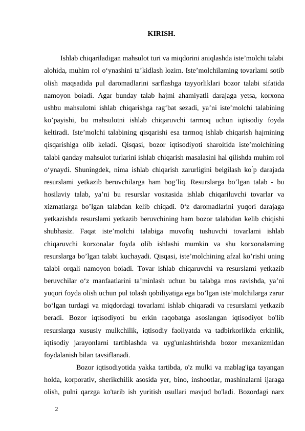 KIRISH. 
 
         Ishlab chiqariladigan mahsulot turi va miqdorini aniqlashda iste’molchi talabi
alohida, muhim rol o‘ynashini ta’kidlash lozim. Iste’molchilaming tovarlami sotib
olish maqsadida pul daromadlarini sarflashga tayyorliklari bozor talabi sifatida
namoyon boiadi. Agar bunday talab hajmi ahamiyatli darajaga yetsa, korxona
ushbu mahsulotni ishlab chiqarishga rag‘bat sezadi, ya’ni iste’molchi talabining
ko’payishi,  bu  mahsulotni  ishlab  chiqaruvchi  tarmoq  uchun  iqtisodiy  foyda
keltiradi. Iste’molchi talabining qisqarishi esa tarmoq ishlab chiqarish hajmining
qisqarishiga  olib  keladi.  Qisqasi,  bozor  iqtisodiyoti  sharoitida  iste’molchining
talabi qanday mahsulot turlarini ishlab chiqarish masalasini hal qilishda muhim rol
o‘ynaydi. Shuningdek, nima ishlab chiqarish zarurligini belgilash ko’p darajada
resurslami yetkazib beruvchilarga ham bog’liq. Resurslarga bo’lgan talab - bu
hosilaviy  talab,  ya’ni  bu  resurslar  vositasida  ishlab  chiqariluvchi  tovarlar  va
xizmatlarga bo’lgan talabdan kelib chiqadi. 0‘z daromadlarini yuqori darajaga
yetkazishda resurslami yetkazib beruvchining ham bozor talabidan kelib chiqishi
shubhasiz.  Faqat  iste’molchi  talabiga  muvofiq  tushuvchi  tovarlami  ishlab
chiqaruvchi  korxonalar  foyda  olib  ishlashi  mumkin  va  shu  korxonalaming
resurslarga bo’lgan talabi kuchayadi. Qisqasi, iste’molchining afzal ko’rishi uning
talabi orqali namoyon boiadi. Tovar ishlab chiqaruvchi va resurslami yetkazib
beruvchilar o‘z manfaatlarini ta’minlash uchun bu talabga mos ravishda, ya’ni
yuqori foyda olish uchun pul tolash qobiliyatiga ega bo’lgan iste’molchilarga zarur
bo‘lgan turdagi va miqdordagi tovarlami ishlab chiqaradi va resurslami yetkazib
beradi.  Bozor  iqtisodiyoti  bu  erkin  raqobatga  asoslangan  iqtisodiyot  bo'lib
resurslarga  xususiy  mulkchilik,  iqtisodiy  faoliyatda  va  tadbirkorlikda  erkinlik,
iqtisodiy  jarayonlarni  tartiblashda  va  uyg'unlashtirishda  bozor  mexanizmidan
foydalanish bilan tavsiflanadi.  
            Bozor iqtisodiyotida yakka tartibda, o'z mulki va mablag'iga tayangan
holda, korporativ, sherikchilik asosida yer, bino, inshootlar, mashinalarni ijaraga
olish, pulni qarzga ko'tarib ish yuritish usullari mavjud bo'ladi. Bozordagi narx
 
2 
