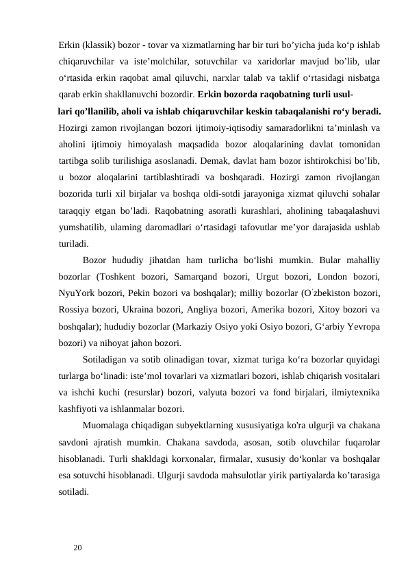 Erkin (klassik) bozor - tovar va xizmatlarning har bir turi bo’yicha juda ko‘p ishlab
chiqaruvchilar  va  iste’molchilar,  sotuvchilar  va  xaridorlar  mavjud  bo’lib,  ular
o‘rtasida erkin raqobat amal qiluvchi, narxlar talab va taklif o‘rtasidagi nisbatga
qarab erkin shakllanuvchi bozordir. Erkin bozorda raqobatning turli usul-
lari qo’llanilib, aholi va ishlab chiqaruvchilar keskin tabaqalanishi ro‘y beradi.
Hozirgi zamon rivojlangan bozori ijtimoiy-iqtisodiy samaradorlikni ta’minlash va
aholini  ijtimoiy  himoyalash  maqsadida  bozor  aloqalarining  davlat  tomonidan
tartibga solib turilishiga asoslanadi. Demak, davlat ham bozor ishtirokchisi bo’lib,
u  bozor  aloqalarini  tartiblashtiradi  va  boshqaradi.  Hozirgi  zamon  rivojlangan
bozorida turli xil birjalar va boshqa oldi-sotdi jarayoniga xizmat qiluvchi sohalar
taraqqiy etgan bo’ladi. Raqobatning asoratli kurashlari, aholining tabaqalashuvi
yumshatilib, ulaming daromadlari o‘rtasidagi tafovutlar me’yor darajasida ushlab
turiladi. 
Bozor  hududiy  jihatdan  ham  turlicha  bo‘lishi  mumkin.  Bular  mahalliy
bozorlar  (Toshkent  bozori,  Samarqand  bozori,  Urgut  bozori,  London  bozori,
NyuYork bozori, Pekin bozori va boshqalar); milliy bozorlar (O’zbekiston bozori,
Rossiya bozori, Ukraina bozori, Angliya bozori, Amerika bozori, Xitoy bozori va
boshqalar); hududiy bozorlar (Markaziy Osiyo yoki Osiyo bozori, G‘arbiy Yevropa
bozori) va nihoyat jahon bozori. 
Sotiladigan va sotib olinadigan tovar, xizmat turiga ko‘ra bozorlar quyidagi
turlarga bo‘linadi: iste’mol tovarlari va xizmatlari bozori, ishlab chiqarish vositalari
va ishchi kuchi (resurslar) bozori, valyuta bozori va fond birjalari, ilmiytexnika
kashfiyoti va ishlanmalar bozori. 
Muomalaga chiqadigan subyektlarning xususiyatiga ko'ra ulgurji va chakana
savdoni  ajratish mumkin. Chakana  savdoda,  asosan,  sotib oluvchilar  fuqarolar
hisoblanadi. Turli shakldagi korxonalar, firmalar, xususiy do‘konlar va boshqalar
esa sotuvchi hisoblanadi. Ulgurji savdoda mahsulotlar yirik partiyalarda ko’tarasiga
sotiladi. 
 
20 
