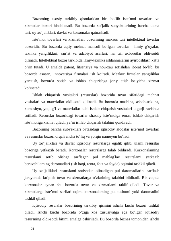 Bozoming  asosiy  tarkibiy  qismlaridan  biri  bo‘lib  iste’mol  tovarlari  va
xizmatlar bozori hisoblanadi. Bu bozorda xo‘jalik subyektlarining barcha uchta
turi: uy xo‘jaliklari, davlat va korxonalar qatnashadi. 
Iste’mol tovarlari va xizmatlari bozorining maxsus turi intellektual tovarlar
bozoridir. Bu bozorda aqliy mehnat mahsuli bo’lgan tovarlar - ilmiy g‘oyalar,
texnika  yangiliklari,  san’at  va  adabiyot  asarlari,  har  xil  axborotlar  oldi-sotdi
qilinadi. Intellektual bozor tarkibida ilmiy-texnika ishlanmalarini ayirboshlash katta
o‘rin tutadi. U amalda patent, litsenziya va nou-xau sotishdan iborat bo’lib, bu
bozorda asosan,  innovatsiya firmalari ish ko‘radi. Mazkur  firmalar yangiliklar
yaratish,  bozorda  sotish  va  ishlab  chiqarishga  joriy  etish  bo‘yicha  xizmat
ko‘rsatadi. 
Ishlab  chiqarish  vositalari  (resurslar)  bozorida  tovar  sifatidagi  mehnat
vositalari va materiallar oldi-sotdi qilinadi. Bu bozorda mashina, asbob-uskuna,
xomashyo, yoqilg‘i va materiallar kabi ishlab chiqarish vositalari ulgurji ravishda
sotiladi. Resurslar bozoridagi tovarlar shaxsiy iste’molga emas, ishlab chiqarish
iste’moliga xizmat qiladi, ya’ni ishlab chiqarish talabini qondiradi. 
Bozorning barcha subyektlari o'rtasidagi iqtisodiy aloqalar iste’mol tovarlari
va resurslar bozori orqali ancha to‘liq va yorqin namoyon bo‘ladi. 
Uy xo‘jalik]ari va davlat iqtisodiy resurslarga egalik qilib, ulami resurslar
bozoriga yetkazib beradi. Korxonalar resurslarga talab bildiradi. Korxonalaming
resurslami  sotib  olishga  sarflagan  pul  mablag’lari  resurslami  yetkazib
beruvchilaming daromadlari (ish haqi, renta, foiz va foyda) oqimini tashkil qiladi. 
Uy xo‘jaliklari  resurslami  sotishdan olinadigan pul daromadlarini sarflash
jarayonida ko‘plab tovar va xizmatlarga o‘zlarining talabini bildiradi. Bir vaqtda
korxonalar  aynan  shu  bozorda  tovar  va  xizmatlami  taklif  qiladi.  Tovar  va
xizmatlarga iste’mol sarflari oqimi korxonalaming pul tushumi yoki daromadini
tashkil qiladi.      
Iqtisodiy resurslar  bozorining tarkibiy qismini ishchi  kuchi  bozori tashkil
qiladi.  Ishchi  kuchi  bozorida  o‘ziga  xos  xususiyatga  ega  bo‘lgan  iqtisodiy
resursning oldi-sotdi bitimi amalga oshiriladi. Bu bozorda biznes tomonidan ishchi
 
21 
