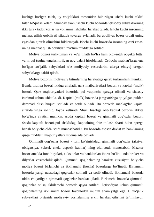 kuchiga bo‘lgan talab, uy xo‘jaliklari tomonidan bildirilgan ishchi kuchi taklifi
bilan to‘qnash keladi. Shunday ekan, ishchi kuchi bozorida iqtisodiy subyektlarning
ikki turi - tadbirkorlar va yollanma ishchilar harakat qiladi. Ishchi kuchi insonning
mehnat qilish qobiliyati sifatida tovarga aylanadi, bu qobiliyat bozor orqali uning
egasidan ajratib olinishini bildirmaydi. Ishchi kuchi bozorida insonning o‘zi emas,
uning mehnat qilish qobiliyati ma’lum muddatga sotiladi 
Moliya bozori turli-tuman va ko‘p jihatli bo’lsa ham oldi-sotdi obyekti bitta,
ya’ni pul (pulga tenglashtirilgan qog‘ozlar) hisoblanadi. Ortiqcha mablag’larga ega
bo‘lgan  xo‘jalik  subyektlari  o‘z  moliyaviy  resurslarini  ularga  ehtiyoj  sezgan
subyektlarga taklif qiladi. 
Moliya bozorini moliyaviy bitimlarning harakatiga qarab turkumlash mumkin.
Bunda moliya bozori ikkiga ajraladi: qarz majburiyatlari bozori va kapital (mulk)
bozori.  Qarz  majburiyatlari  bozorida  pul  vaqtincha  qarzga  olinadi  va  shaxsiy
iste’mol uchun ishlatila- di. Kapital (mulk) bozorida jamg‘arishga qo‘yilgan puldan
daromad olish huquqi sotiladi va sotib olinadi. Bu bozorda mablag‘lar kapital
sifatida ishga solinib, foyda keltiradi. Shuni hisobga olib kapital bozorini ikkita
bo‘g‘inga ajratish mumkin: ssuda kapitali bozori va qimmatli qog‘ozlar bozori.
Ssuda kapitali bozori-pul shaklidagi kapitalning foiz to‘lash sharti bilan qarzga
berish bo‘yicha oldi- sotdi munosabatidir. Bu bozorda asosan davlat va banklaming
qisqa muddatli majburiyatlari muomalada bo’ladi. 
Qimmatli qog‘ozlar bozori - turli ko‘rinishdagi qimmatli qog‘ozlar (aksiya,
obligatsiya, veksel, chek, depozit  kabilar) ning oldi-sotdi  munosabati. Mazkur
bozor amalda fond birjalari, auksionlar va banklardan iborat bo’lib, unda broker va
dilyerlar vositachilik qiladi. Qimmatli qog‘ozlaming harakati xususiyati bo‘yicha
moliya bozori birlamchi va ikkilamchi (hosila) bozorlarga bo‘linadi. Birlamchi
bozorda yangi nusxadagi qog’ozlar sotiladi va sotib olinadi, ikkilamchi bozorda
oldin chiqarilgan qimmatli qog'ozlar harakat qiladi. Birlamchi bozorda qimmatli
qog‘ozlar otilsa, ikkilamchi bozorda qayta sotiladi. Iqtisodiyot uchun qimmatli
qog‘ozlaming ikkilamchi bozori favqulodda muhim ahamiyatga ega. U xo‘jalik
subyektlari o‘rtasida moliyaviy vositalaming erkin harakat qilishini ta’minlaydi.
 
22 
