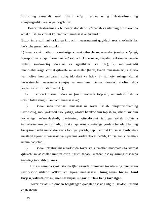 Bozorning  samarali  amal  qilishi  ko‘p  jihatdan  uning  infratuzilmasining
rivojlanganlik darajasiga bog‘liqdir. 
Bozor infratuzilmasi - bu bozor aloqalarini o‘rnatish va ularning bir maromda
amal qilishiga xizmat ko‘rsatuvchi muassasalar tizimidir. 
Bozor infratuzilmasi tarkibiga kiruvchi muassasalami quyidagi asosiy yo‘nalishlar
bo‘yicha guruhlash mumkin: 
1) tovar va xizmatlar muomalasiga xizmat qiluvchi muassasalar (ombor xo'jaligi,
transport va aloqa xizmatlari ko'rsatuvchi korxonalar, birjalar, auksionlar, savdo
uylari,  savdo-sotiq  idoralari  va  agentliklari  va  h.k.);  2) moliya-kredit
munosabatlariga xizmat qiluvehi muassasalar (bank, kredit muassasalari, sug‘urta
va  moliya  kompaniyalari,  soliq  idoralari  va  h.k.);  3) ijtimoiy  sohaga  xizmat
ko‘rsatuvchi  muassasalar  (uy-joy va kommunal xizmat idoralari, aholini ishga
joylashtirish firmalari va h.k.); 
4)
axborot  xizmati  idoralari  (ma’lumotlarni  to‘plash,  umumlashlirish  va
sotish bilan shug‘ullanuvchi muassasalar). 
5)
Bozor  infratuzilmasi  muassasalari  tovar  ishlab  chiqaruvchilaming
savdosotiq, moliya-kredit faoliyatiga, asosiy hamkorlami topishiga, ishchi kuchini
yollashiga  ko‘maklashadi,  davlatning  iqtisodiyotni  tartibga  solish  bo‘yicha
tadbirlarini amalga oshiradi, tijorat aloqalarini o‘rnatishga yordam beradi. Ulaming
bir qismi davlat mulki doirasida faoliyat yuritib, bepul xizmat ko‘rsatsa, boshqalari
mustaqil tijorat muassasasi va uyushmalaridan iborat bo’lib, ko‘rsatgan xizmatlari
uchun haq oladi. 
6)
Bozor infratuzilmasi tarkibida tovar va xizmatlar muomalasiga xizmat
qiluvchi muassasalar muhim o‘rin tutishi sababli ulardan asosiylarining qisqacha
tavsifiga to‘xtalib o‘tamiz. 
Birja - namuna (yoki standart)lar asosida ommaviy tovarlarning muntazam
savdo-sotiq ishlarini o‘tkazuvchi tijorat muassasasi.  Uning tovar birjasi, fond
birjasi, valyuta biijasi, mehnat biijasi singari turlari keng tarqalgan. 
Tovar birjasi - oldindan belgilangan qoidalar asosida ulgurji savdoni tashkil
etish shakli. 
 
23 
