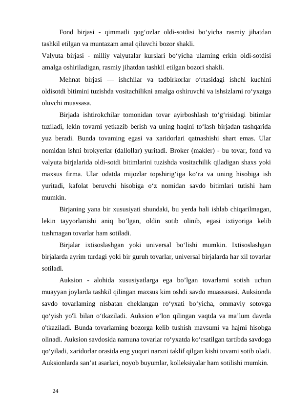 Fond  birjasi  -  qimmatli  qog‘ozlar  oldi-sotdisi  bo‘yicha  rasmiy  jihatdan
tashkil etilgan va muntazam amal qiluvchi bozor shakli. 
Valyuta birjasi  - milliy valyutalar kurslari bo‘yicha ularning erkin oldi-sotdisi
amalga oshiriladigan, rasmiy jihatdan tashkil etilgan bozori shakli. 
Mehnat  birjasi  —  ishchilar  va  tadbirkorlar  o‘rtasidagi  ishchi  kuchini
oldisotdi bitimini tuzishda vositachilikni amalga oshiruvchi va ishsizlarni ro‘yxatga
oluvchi muassasa. 
Birjada ishtirokchilar tomonidan tovar ayirboshlash to‘g‘risidagi bitimlar
tuziladi, lekin tovarni yetkazib berish va uning haqini to‘lash birjadan tashqarida
yuz beradi. Bunda tovaming egasi va xaridorlari qatnashishi shart emas. Ular
nomidan ishni brokyerlar (dallollar) yuritadi. Broker (makler) - bu tovar, fond va
valyuta birjalarida oldi-sotdi bitimlarini tuzishda vositachilik qiladigan shaxs yoki
maxsus firma. Ular odatda mijozlar topshirig‘iga ko‘ra va uning hisobiga ish
yuritadi,  kafolat  beruvchi  hisobiga  o‘z  nomidan  savdo  bitimlari  tutishi  ham
mumkin.  
Birjaning yana bir xususiyati shundaki, bu yerda hali ishlab chiqarilmagan,
lekin  tayyorlanishi  aniq  bo’lgan,  oldin  sotib  olinib,  egasi  ixtiyoriga  kelib
tushmagan tovarlar ham sotiladi. 
Birjalar  ixtisoslashgan  yoki  universal  bo‘lishi  mumkin.  Ixtisoslashgan
birjalarda ayrim turdagi yoki bir guruh tovarlar, universal birjalarda har xil tovarlar
sotiladi. 
Auksion  -  alohida  xususiyatlarga  ega  bo’lgan  tovarlarni  sotish  uchun
muayyan joylarda tashkil qilingan maxsus kim oshdi savdo muassasasi. Auksionda
savdo  tovarlaming  nisbatan  cheklangan  ro‘yxati  bo‘yicha,  ommaviy  sotovga
qo‘yish yo'li bilan o‘tkaziladi. Auksion e’lon qilingan vaqtda va ma’lum davrda
o'tkaziladi. Bunda tovarlaming bozorga kelib tushish mavsumi va hajmi hisobga
olinadi. Auksion savdosida namuna tovarlar ro‘yxatda ko‘rsatilgan tartibda savdoga
qo‘yiladi, xaridorlar orasida eng yuqori narxni taklif qilgan kishi tovami sotib oladi.
Auksionlarda san’at asarlari, noyob buyumlar, kolleksiyalar ham sotilishi mumkin. 
 
24 

