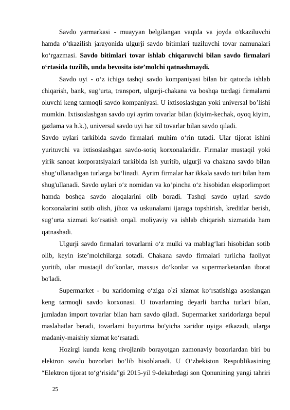 Savdo yarmarkasi  -  muayyan  belgilangan vaqtda  va  joyda  o'tkaziluvchi
hamda o’tkazilish jarayonida ulgurji savdo bitimlari tuziluvchi tovar namunalari
ko‘rgazmasi. Savdo bitimlari tovar ishlab chiqaruvchi bilan savdo firmalari
o‘rtasida tuzilib, unda bevosita iste’molchi qatnashmaydi. 
Savdo uyi - o‘z ichiga tashqi savdo kompaniyasi bilan bir qatorda ishlab
chiqarish, bank, sug‘urta, transport, ulgurji-chakana va boshqa turdagi firmalarni
oluvchi keng tarmoqli savdo kompaniyasi. U ixtisoslashgan yoki universal bo’lishi
mumkin. Ixtisoslashgan savdo uyi ayrim tovarlar bilan (kiyim-kechak, oyoq kiyim,
gazlama va h.k.), universal savdo uyi har xil tovarlar bilan savdo qiladi. 
Savdo  uylari  tarkibida  savdo  firmalari  muhim  o‘rin  tutadi.  Ular  tijorat  ishini
yurituvchi va ixtisoslashgan savdo-sotiq korxonalaridir. Firmalar mustaqil yoki
yirik sanoat korporatsiyalari tarkibida ish yuritib, ulgurji va chakana savdo bilan
shug‘ullanadigan turlarga bo‘linadi. Ayrim firmalar har ikkala savdo turi bilan ham
shug'ullanadi. Savdo uylari o‘z nomidan va ko‘pincha o‘z hisobidan eksporlimport
hamda  boshqa  savdo  aloqalarini  olib  boradi.  Tashqi  savdo  uylari  savdo
korxonalarini sotib olish, jihoz va uskunalami ijaraga topshirish, kreditlar berish,
sug‘urta xizmati ko‘rsatish orqali moliyaviy va ishlab chiqarish xizmatida ham
qatnashadi. 
Ulgurji savdo firmalari tovarlarni o‘z mulki va mablag‘lari hisobidan sotib
olib,  keyin  iste’molchilarga  sotadi.  Chakana  savdo  firmalari  turlicha  faoliyat
yuritib, ular mustaqil do‘konlar, maxsus do‘konlar va supermarketardan iborat
bo'ladi. 
Supermarket - bu xaridorning o‘ziga o’zi xizmat ko‘rsatishiga asoslangan
keng  tarmoqli  savdo  korxonasi.  U  tovarlarning  deyarli  barcha  turlari  bilan,
jumladan import tovarlar bilan ham savdo qiladi. Supermarket xaridorlarga bepul
maslahatlar beradi, tovarlami buyurtma bo'yicha xaridor uyiga etkazadi, ularga
madaniy-maishiy xizmat ko‘rsatadi. 
Hozirgi kunda keng rivojlanib borayotgan zamonaviy bozorlardan biri bu
elektron  savdo  bozorlari  bo‘lib  hisoblanadi.  U  О‘zbekiston  Respublikasining
“Elektron tijorat to‘g‘risida”gi 2015-yil 9-dekabrdagi son Qonunining yangi tahriri
 
25 
