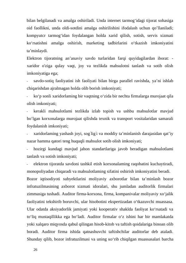 bilan belgilanadi va amalga oshiriladi. Unda internet tarmog‘idagi tijorat sohasiga
oid faollikni, unda oldi-sotdini amalga oshirilishini ifodalash uchun qo’llaniladi;
kompyutcr  tarmog‘idan  foydalangan  holda  xarid  qilish,  sotish,  servis  xizmati
ko‘rsatishni  amalga  oshirish,  marketing  tadbirlarini  o‘tkazish  imkoniyatini
ta’minlaydi. 
Elektron  tijoratning  an’anaviy  savdo  turlaridan  farqi  quyidagilardan  iborat:  -
xaridor  o'ziga  qulay  vaqt,  joy  va  tezlikda  mahsulotni  tanlash  va  sotib  olish
imkoniyatiga ega; 
-
savdo-sotiq faoliyatini ish faoliyati bilan birga parallel ravishda, ya’ni ishlab
chiqarishdan ajralmagan holda olib borish imkoniyati; 
-
ko‘p sonli xaridorlaming bir vaqtning o‘zida bir nechta firmalarga murojaat qila
olish imkoniyati; 
-
kerakli  mahsulotlami  tezlikda  izlab  topish  va  ushbu  mahsulotlar  mavjud
bo’lgan korxonalarga murojaat qilishda texnik va transport vositalaridan samarali
foydalanish imkoniyati; 
-
xaridorlaming yashash joyi, sog’lig’i va moddiy ta’minlanish darajasidan qat’iy
nazar hamma qatori teng huquqli mahsulot sotib olish imkoniyati; 
-
hozirgi kundagi mavjud jahon standartlariga javob beradigan mahsulotlami
tanlash va sotish imkoniyati; 
-
elektron tijoratda savdoni tashkil etish korxonalaming raqobatini kuchaytiradi,
monopoliyadan chiqaradi va mahsulotlaming sifatini oshirish imkoniyatini beradi. 
Bozor  iqtisodiyoti  subyektlarini  moliyaviy  axborotlar  bilan  ta’minlash  bozor
infratuzilmasining  axborot  xizmati  idoralari,  shu  jumladan  auditorlik  firmalari
zimmasiga tushadi. Auditor firma-korxona, firma, kompanivalar moliyaviy xo‘jalik
faoliyatini tekshirib boruvchi, ular hisobotini ekspertizadan o‘tkazuvchi muassasa.
Ular odatda aksiyadorlik jamiyati yoki kooperativ shaklda faoliyat ko‘rsatadi va
to‘liq mustaqillikka ega bo‘ladi. Auditor firmalar o‘z ishini har bir mamlakatda
yoki xalqaro miqyosda qabul qilingan hisob-kitob va taftish qoidalariga binoan olib
boradi.  Auditor  firma  ishida  qatnashuvchi  taftishchilar  auditorlar  deb  ataladi.
Shunday qilib, bozor infratuzilmasi va uning ко‘rib chiqilgan muassasalari barcha
 
26 
