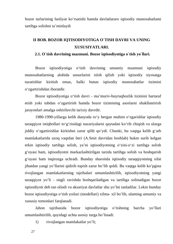 bozor turlarining faoliyat ko‘rsatishi hamda davlatlararo iqtisodiy munosabatlami
tartibga solishni ta’minlaydi
II BOB. BOZOR IQTISODIYOTIGA O`TISH DAVRI VA UNING
XUSUSIYATLARI. 
2.1. O`tish davrining mazmuni. Bozor iqtisodiyotiga o`tish yo`llari. 
 
Bozor  iqtisodiyotiga  o‘tish  davrining  umumiy  mazmuni  iqtisodiy
munosabatlarning  alohida  unsurlarini  isloh  qilish  yoki  iqtisodiy  siyosatga
tuzatishlar  kiritish  emas,  balki  butun  iqtisodiy  munosabatlar  tizimini
o‘zgartirishdan iboratdir. 
Bozor iqtisodiyotiga o‘tish davri - ma’muriv-buyruqbozlik tizimini bartaraf
etish  yoki  tubdan  o‘zgartirish  hamda  bozor  tizimining  asoslarni  shakllantirish
jarayonlari amalga oshiriluvchi tarixiy davrdir. 
1980-1990-yillarga kelib dunyoda ro‘y bergan muhim o‘zgarishlar iqtisodiy
taraqqiyot istiqbollari to‘g‘risidagi nazariyalarni qaytadan kо‘rib chiqish va ularga
jiddiy o‘zgartirishlar kiritishni zarur qilib qo‘ydi. Chunki, bu vaqtga kelib g‘arb
mamlakatlarida uzoq vaqtdan beri (A.Smit davridan boshlab) hukm surib kelgan
erkin  iqtisodiy  tartibga  solish,  ya’ni  iqtisodiyotning  o‘zini-o‘zi  tartibga  solish
g‘oyasi ham, iqtisodiyotni markazlashtirilgan tarzda tartibga solish va boshqarish
g‘oyasi ham inqirozga uchradi. Bunday sharoitda iqtisodiy taraqqiyotning sifat
jihatdan yangi yo’llarini qidirib topish zarur bo’lib qoldi. Bu vaqtga kelib ko‘pgina
rivojlangan  mamlakatlarning  tajribalari  umumlashtirilib,  iqtisodiyotning  yangi
taraqqiyot yo’li - ongli ravishda boshqariladigan va tartibga solinadigan bozor
iqtisodiyoti deb tan olindi va aksariyat davlatlar shu yo’lni tanladilar. Lekin bunday
bozor iqtisodiyotiga o‘tish yoilari (modellari) xilma- xil bo’lib, ulaming umumiy va
xususiy tomonlari farqlanadi. 
Jahon  tajribasida  bozor  iqtisodiyotiga  o’tishning  barcha  yo’llari
umumlashtirilib, quyidagi uchta asosiy turga bo’linadi: 
1)
rivojlangan mamlakatlar yo’li; 
 
27 
