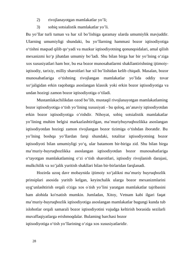 2)
rivojlanayotgan mamlakatlar yo’li; 
3)
sobiq sotsialistik mamlakatlar yo’li. 
Bu yo’llar turli tuman va har xil bo’lishiga qaramay ularda umumiylik mavjuddir.
Ularning  umumiyligi  shundaki,  bu  yo’llarning  hammasi  bozor  iqtisodiyotiga
o‘tishni maqsad qilib qo‘yadi va mazkur iqtisodiyotning qonunqoidalari, amal qilish
mexanizmi ko‘p jihatdan umumiy bo’ladi. Shu bilan birga har bir yo’lning o‘ziga
xos xususiyatlari ham bor, bu esa bozor munosabatlarmi shakllantirishning ijtimoiy-
iqtisodiy, tarixiy, milliy sharoitlari har xil bo’lishidan kelib chiqadi. Masalan, bozor
munosabatlariga  o‘tishning  rivojlangan  mamlakatlar  yo’lida  oddiy  tovar
xo‘jaligidan erkin raqobatga asoslangan klassik yoki erkin bozor iqtisodiyotiga va
undan hozirgi zamon bozor iqtisodiyotiga o‘tiladi. 
Mustamlakachilikdan ozod bo’lib, mustaqil rivojlanayotgan mamlakatlaming
bozor iqtisodiyotiga o‘tish yo’lining xususiyati - bu qoloq, an’anaviy iqtisodiyotdan
erkin  bozor  iqtisodiyotiga  o’rishdir.  Nihoyat,  sobiq  sotsialistik  mamlakatlar
yo’lining muhim belgisi markazlashtirilgan, ma’muriybuyruqbozlikka asoslangan
iqtisodiyotdan hozirgi zamon rivojlangan bozor tizimiga o‘tishdan iboratdir. Bu
yo’lning  boshqa  yo’llardan  farqi  shundaki,  totalitar  iqtisodiyotning  bozor
iqtisodiyoti bilan umumiyligi yo‘q, ular batamom bir-biriga zid. Shu bilan birga
ma’muriy-buyruqbozlikka  asoslangan  iqtisodiyotdan  bozor  munosabatlariga
o‘tayotgan mamlakatlaming o‘zi o‘tish sharoitlari, iqtisodiy rivojlanish darajasi,
mulkchilik va xo’jalik yuritish shakllari bilan bir-birlaridan farqlanadi. 
Hozirda uzoq davr mobaynida ijtimoiy xo‘jalikni ma’muriy buyruqbozlik
prinsiplari  asosida  yuritib  kelgan,  keyinchalik  ularga  bozor  mexanizmlarini
uyg‘unlashtirish orqali o'ziga xos o’tish yo’lini yaratgan mamlakatlar tajribasini
ham  alohida  ko'rsatish  mumkin.  Jumladan,  Xitoy,  Vetnam  kabi  ilgari  faqat
ma’muriy-buyruqbozlik iqtisodiyotiga asoslangan mamlakatlar bugungi kunda tub
islohotlar orqali samarali bozor iqtisodiyotini vujudga keltirish borasida sezilarli
muvaffaqiyatlarga erishmoqdalar. Bulaming barchasi bozor 
iqtisodiyotiga o‘tish yo’llarining o‘ziga xos xususiyatlaridir. 
 
28 
