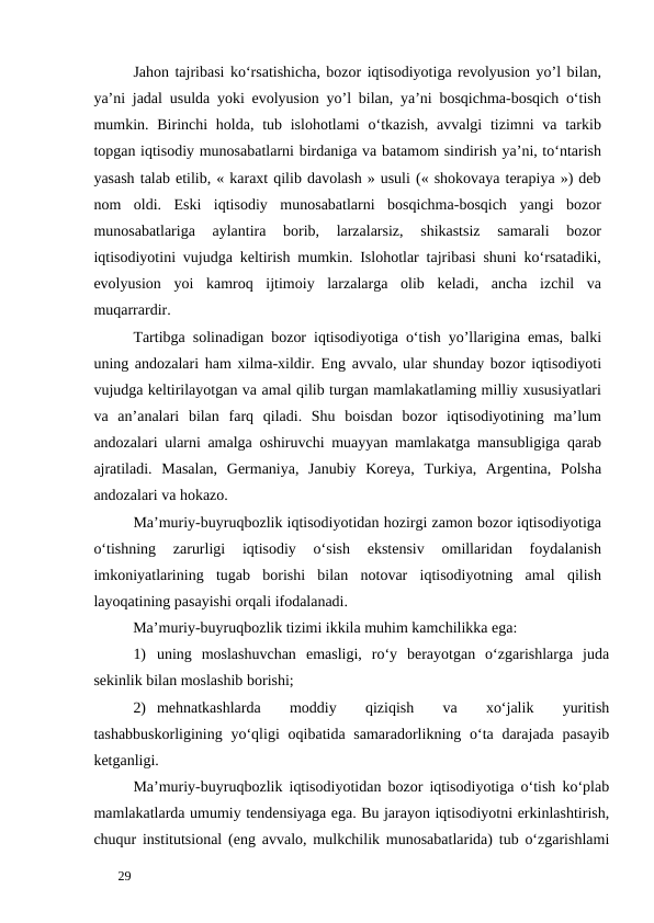 Jahon tajribasi ko‘rsatishicha, bozor iqtisodiyotiga revolyusion yo’l bilan,
ya’ni jadal usulda yoki evolyusion yo’l bilan, ya’ni bosqichma-bosqich o‘tish
mumkin. Birinchi  holda,  tub islohotlami  o‘tkazish, avvalgi  tizimni  va tarkib
topgan iqtisodiy munosabatlarni birdaniga va batamom sindirish ya’ni, to‘ntarish
yasash talab etilib, « karaxt qilib davolash » usuli (« shokovaya terapiya ») deb
nom  oldi.  Eski  iqtisodiy  munosabatlarni  bosqichma-bosqich  yangi  bozor
munosabatlariga  aylantira  borib,  larzalarsiz,  shikastsiz  samarali  bozor
iqtisodiyotini vujudga keltirish mumkin. Islohotlar tajribasi shuni ko‘rsatadiki,
evolyusion  yoi  kamroq  ijtimoiy  larzalarga  olib  keladi,  ancha  izchil  va
muqarrardir. 
Tartibga solinadigan bozor iqtisodiyotiga o‘tish yo’llarigina emas, balki
uning andozalari ham xilma-xildir. Eng avvalo, ular shunday bozor iqtisodiyoti
vujudga keltirilayotgan va amal qilib turgan mamlakatlaming milliy xususiyatlari
va  an’analari  bilan  farq  qiladi.  Shu  boisdan  bozor  iqtisodiyotining  ma’lum
andozalari ularni amalga oshiruvchi muayyan mamlakatga mansubligiga qarab
ajratiladi.  Masalan,  Germaniya,  Janubiy  Koreya,  Turkiya,  Argentina,  Polsha
andozalari va hokazo. 
Ma’muriy-buyruqbozlik iqtisodiyotidan hozirgi zamon bozor iqtisodiyotiga
o‘tishning  zarurligi  iqtisodiy  o‘sish  ekstensiv  omillaridan  foydalanish
imkoniyatlarining  tugab  borishi  bilan  notovar  iqtisodiyotning  amal  qilish
layoqatining pasayishi orqali ifodalanadi. 
Ma’muriy-buyruqbozlik tizimi ikkila muhim kamchilikka ega: 
1) uning  moslashuvchan  emasligi,  ro‘y  berayotgan  o‘zgarishlarga  juda
sekinlik bilan moslashib borishi; 
2) mehnatkashlarda
 
moddiy
 
qiziqish
 
va
 
xo‘jalik
 
yuritish
tashabbuskorligining yo‘qligi  oqibatida samaradorlikning o‘ta darajada  pasayib
ketganligi. 
Ma’muriy-buyruqbozlik iqtisodiyotidan bozor iqtisodiyotiga o‘tish ko‘plab
mamlakatlarda umumiy tendensiyaga ega. Bu jarayon iqtisodiyotni erkinlashtirish,
chuqur institutsional (eng avvalo, mulkchilik munosabatlarida) tub o‘zgarishlami
 
29 

