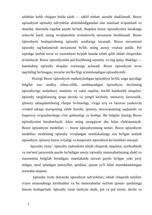 talabdan kelib chiqqan holda talab — taklif nisbati asosida shakllanadi. Bozor
iqtisodiyoti iqtisodiy sub'yektlar alohidalashganidan ular manfaati to'qnashadi va
shunday sharoitda raqobat paydo bo'ladi. Raqobat bozor iqtisodiyotini harakatga
soluvchi  kuch, uning  rivojlanishini  ta'minlovchi  mexanizm  hisoblanadi.  Bozor
iqtisodiyoti  boshqarishning  iqtisodiy  usullariga  tayanadi.  Bozor  mexanizmi
iqtisodiy  rag'batlantirish  mexanizmi  bo'lib,  uning  asosiy  vositasi  puldir.  Pul
topishga intilish tovar va xizmatlarni ko'plab hamda sifatli qilib ishlab chiqarishni
ta'minlaydi. Bozor iqtisodiyotida pul boylikning umumiy va eng qulay shakliga —
hammabop  iqtisodiy  aloqalar  vositasiga  aylanadi.  Bozor  iqtisodiyoti  tovar
taqchilligi bo'lmagan, tovarlar mo'lko'lligi ta'minlanadigan iqtisodiyotdir.  
          Hozirgi Bozor iqtisodiyoti madaniylashgan iqtisodiyot bo'lib, unga quyidagi
belgilar  xos:  mulkiy  xilma-xillik,  tartiblanadigan  iqtisodiyot,  davlatning
iqtisodiyotga aralashuvi, madaniy va xalol raqobat, kuchli hamkorlik aloqalari,
iqtisodiy tangliklarning qisqa  davrda va yengil kechishi, ommaviy farovonlik,
ijtimoiy tabaqalanishning chuqur bo'lmasligi, o'ziga to'q va farovon yashovchi
o'rtahol tabaqa mavqeining oshib borishi, ijtimoiy muvozanatning saqlanishi va
fuqaroviy to'qnashuvlarga o'rin qolmasligi va boshqa. Bu belgilar hozirgi Bozor
iqtisodiyotini  harakterlaydi,  lekin  uning  taraqqiyoti  shu  bilan  cheklanmaydi.
Bozor iqtisodiyoti modellari — bozor iqtisodiyotining turlari. Bozor iqtisodiyoti
modellari  modelning  iqtisodiy  rivojlangan  mamlakatlarga  xos  bo'lgan  aralash
iqtisodiyot, ijtimoiy bozor xo'jaligi va korporativ iqtisodiyot ko'rinishlari mavjud. 
         Iqtisodiy tizim - iqtisodiy mahsulotni ishlab chiqarish, taqsimot, ayirboshlash
va iste'mol jarayonida paydo bo'ladigan asosiy iqtisodiy munosabatlarning shakl va
mazmunini  belgilab  beradigan,  mamlakatda  tarixan  paydo  bo'lgan  yoki  joriy
etilgan, amal qiladigan tamoyillar, qoidalar, qonun yo'li bilan mustahkamlangan
normalar majmui. 
        Iqtisodiy tizim doirasida iqtisodiyot sub'yektlari, ishlab chiqarish omillari
o'zaro munosabatga kirishadilar va bu munosabatlar ma'lum qonun- qoidalarga
binoan boshqariladi. Iqtisodiy tizim faoliyati mulk, pul va pul tizimi, davlat va
 
3 
