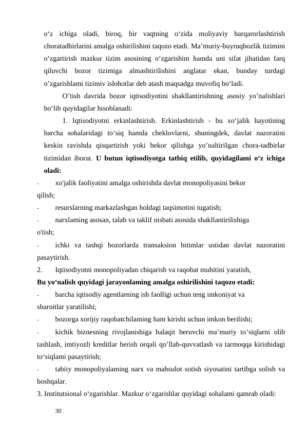 o‘z  ichiga  oladi,  biroq,  bir  vaqtning  o‘zida  moliyaviy  barqarorlashtirish
choratadbirlarini amalga oshirilishini taqozo etadi. Ma’muriy-buyruqbozlik tizimini
o‘zgartirish mazkur tizim asosining o‘zgarishim hamda uni sifat jihatidan farq
qiluvchi  bozor  tizimiga  almashtirilishini  anglatar  ekan,  bunday  turdagi
o’zgarishlami tizimiv islohotlar deb atash maqsadga muvofiq bo‘ladi. 
O’tish davrida bozor iqtisodiyotini shakllantirishning asosiy yo’nalishlari
bo‘lib quyidagilar hisoblanadi: 
1. Iqtisodiyotni  erkinlashtirish.  Erkinlashtirish  -  bu  xo‘jalik  hayotining
barcha  sohalaridagi  to‘siq  hamda  cheklovlarni,  shuningdek,  davlat  nazoratini
keskin  ravishda  qisqartirish  yoki  bekor  qilishga  yo’naltiriIgan  chora-tadbirlar
tizimidan iborat. U butun iqtisodiyotga tatbiq etilib, quyidagilami o‘z ichiga
oladi: 
-
xо'jalik faoliyatini amalga oshirishda davlat monopoliyasini bekor 
qilish; 
-
resurslarning markazlashgan holdagi taqsimotini tugatish; 
-
narxlaming asosan, talab va taklif nisbati asosida shakllantirilishiga 
o'tish; 
-
ichki  va  tashqi  bozorlarda  transaksion  bitimlar  ustidan  davlat  nazoratini
pasaytirish. 
2. 
Iqtisodiyotni monopoliyadan chiqarish va raqobat muhitini yaratish, 
Bu yo‘nalish quyidagi jarayonlaming amalga oshirilishini taqozo etadi: 
-
barcha iqtisodiy agentlarning ish faolligi uchun teng imkoniyat va 
sharoitlar yaratilishi; 
-
bozorga xorijiy raqobatchilaming ham kirishi uchun imkon berilishi; 
-
kichik biznesning rivojlanishiga halaqit  beruvchi  ma’muriy to’siqlarni  olib
tashlash, imtiyozli kreditlar berish orqali qo’llab-quvvatlash va tarmoqqa kirishidagi
to‘siqlami pasaytirish; 
-
tabiiy monopoliyalaming narx va mahsulot sotish siyosatini tartibga solish va
boshqalar. 
3. Institutsional o‘zgarishlar. Mazkur o‘zgarishlar quyidagi sohalami qamrab oladi: 
 
30 
