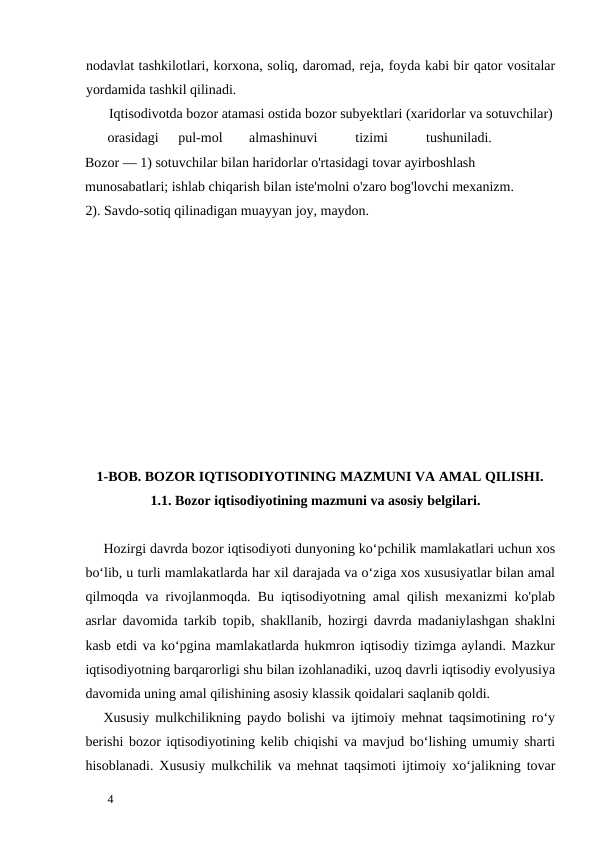 nodavlat tashkilotlari, korxona, soliq, daromad, reja, foyda kabi bir qator vositalar
yordamida tashkil qilinadi. 
       Iqtisodivotda bozor atamasi ostida bozor subyektlari (xaridorlar va sotuvchilar) 
orasidagi 
pul-mol 
almashinuvi 
tizimi 
tushuniladi.                  
Bozor — 1) sotuvchilar bilan haridorlar o'rtasidagi tovar ayirboshlash 
munosabatlari; ishlab chiqarish bilan iste'molni o'zaro bog'lovchi mexanizm.      
2). Savdo-sotiq qilinadigan muayyan joy, maydon. 
 
 
 
 
       1-BOB. BOZOR IQTISODIYOTINING MAZMUNI VA AMAL QILISHI. 
1.1. Bozor iqtisodiyotining mazmuni va asosiy belgilari. 
 
Hozirgi davrda bozor iqtisodiyoti dunyoning ko‘pchilik mamlakatlari uchun xos
bo‘lib, u turli mamlakatlarda har xil darajada va o‘ziga xos xususiyatlar bilan amal
qilmoqda va rivojlanmoqda. Bu iqtisodiyotning amal qilish mexanizmi ko'plab
asrlar davomida tarkib topib, shakllanib, hozirgi davrda madaniylashgan shaklni
kasb etdi va ko‘pgina mamlakatlarda hukmron iqtisodiy tizimga aylandi. Mazkur
iqtisodiyotning barqarorligi shu bilan izohlanadiki, uzoq davrli iqtisodiy evolyusiya
davomida uning amal qilishining asosiy klassik qoidalari saqlanib qoldi. 
Xususiy mulkchilikning paydo bolishi va ijtimoiy mehnat taqsimotining ro‘y
berishi bozor iqtisodiyotining kelib chiqishi va mavjud bo‘lishing umumiy sharti
hisoblanadi. Xususiy mulkchilik va mehnat taqsimoti ijtimoiy xo‘jalikning tovar
 
4 
