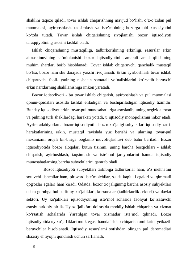 shaklini taqozo qiladi, tovar ishlab chiqarishning mavjud bo‘lishi o‘z-o‘zidan pul
muomalasi,  ayirboshlash,  taqsimlash  va  iste’molning  bozorga  oid  xususiyatini
ko‘zda  tutadi.  Tovar  ishlab  chiqarishning  rivojlanishi  bozor  iqtisodiyoti
taraqqiyotining asosini tashkil etadi. 
Ishlab  chiqarishning  mustaqilligi,  tadbirkorlikning  erkinligi,  resurslar  erkin
almashinuvining  ta’minlanishi  bozor  iqtisodiyotini  samarali  amal  qilishining
muhim shartlari boiib hisoblanadi. Tovar ishlab chiqaruvchi qanchalik mustaqil
bo`lsa, bozor ham shu darajada yaxshi rivojlanadi. Erkin ayirboshlash tovar ishlab
chiqaruvchi faoli-  yatining nisbatan samarali  yo‘nalishlarini ko`rsatib beruvchi
erkin narxlarning shakllanishiga imkon yaratadi. 
Bozor iqtisodiyoti - bu tovar ishlab chiqarish, ayirboshlash va pul muomalasi
qonun-qoidalari asosida tashkil etiladigan va boshqariladigan iqtisodiy tizimdir.
Bunday iqtisodiyot erkin tovar-pul munosabatlariga asoslanib, uning negizida tovar
va pulning turli shakllardagi harakati yotadi, u iqtisodiy monopolizmni inkor etadi.
Ayrim adabiyotlarda bozor iqtisodiyoti - bozor xo‘jaligi subyektlari iqtisodiy xatti-
harakatlarining  erkin,  mustaqil  ravishda  yuz  berishi  va  ularning  tovar-pul
mexanizmi orqali bir-biriga boglanib muvofiqlashuvi deb baho beriladi. Bozor
iqtisodiyotida bozor aloqalari butun tizimni, uning barcha bosqichlari - ishlab
chiqarish,  ayirboshlash,  taqsimlash  va  iste’mol  jarayonlarini  hamda  iqtisodiy
munosabatlarning barcha subyektlarini qamrab oladi. 
       Bozot iqtisodiyoti subyektlari tarkibiga tadbirkorlar ham, o‘z mehnatini
sotuvchi  ishchilar ham, pirovard iste’molchilar, ssuda kapitali egalari va qimmatli
qog'ozlar egalari ham kiradi. Odatda, bozor xo'jaliginmg barcha asosiy subyektlari
uchta guruhga bolinadi: uy xo`jaliklari, korxonalar (tadbirkorlik sektori) va davlat
sektori.  Uy  xo'jaliklari  iqtisodiyotning  iste’mol  sohasida  faoliyat  ko‘rsatuvchi
asosiy tarkibiy birlik. Uy xo‘jalik!ari doirasida moddiy ishlab chiqarish va xizmat
ko‘rsatish  sohalarida  Yaratilgan  tovar  xizmatlar  iste’mol  qilinadi.  Bozor
iqtisodiyotida uy xo‘ja1iklari mulk egasi hamda ishlab chiqarish omillarini yetkazib
beruvchilar hisoblanadi. Iqtisodiy resurslami sotishdan olingan pul daromadlari
shaxsiy ehtiyojni qondirish uchun sarfianadi. 
 
5 
