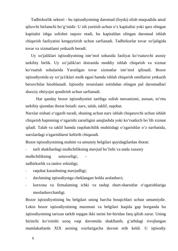 Tadbirkorlik sektori - bu iqtisodiyotning daromad (foyda) olish maqsadida amal
qiluvchi birlamchi bo‘g‘inidir. U ish yuritish uchun o‘z kapitalini yoki qarz olingan
kapitalni  ishga  solishni  taqozo  etadi,  bu  kapitaldan  olingan  daromad  ishlab
chiqarish faoliyatini kengaytirish uchun sarfianadi. Tadbirkorlar tovar xoЈjaligida
tovar va xizmatlami yetkazib beradi. 
Uy xo'jaliklari iqtisodiyotning iste’mol sohasida faoliyat ko‘rsatuvchi asosiy
tarkibiy  birlik.  Uy  xo‘jalik!ari  doirasida  moddiy  ishlab  chiqarish  va  xizmat
ko‘rsatish  sohalarida  Yaratilgan  tovar  xizmatlar  iste’mol  qilinadi.  Bozor
iqtisodiyotida uy xo‘ja1iklari mulk egasi hamda ishlab chiqarish omillarini yetkazib
beruvchilar hisoblanadi. Iqtisodiy resurslami sotishdan olingan pul daromadlari
shaxsiy ehtiyojni qondirish uchun sarfianadi. 
Har qanday bozor iqtisodiyotini tartibga solish mexanizmi, asosan, to‘rtta
tarkibiy qismdan iborat boiadi: narx, talab, taklif, raqobat. 
Narxlar nisbati o‘zgarib turadi, shuning uchun narx ishlab chiqaruvchi uchun ishlab
chiqarish hajmining o‘zgarishi zarurligini aniqlashda yoki ko‘rsatkich bo`lib xizmat
qiladi. Talab va taklif hamda raqobatchilik muhitidagi o‘zgarishlar o‘z navbatida,
narxlardagi o'zgarishlarni keltirib chiqaradi. 
Bozor iqtisodiyotining muhim va umumiy belgilari quyidagilardan iborat: 
-
turli shakllardagi mulkchilikning mavjud bo’lishi va unda xususiy 
mulkchilikning  ustuvorligi;  -
tadbirkorlik va tanlov erkinligi; 
-
raqobat kurashming mavjudligi; 
-
davlatning iqtisodiyotga cheklangan holda aralashuvi; 
-
korxona  va  firmalaming  ichki  va  tashqi  shart-sharoitlar  o‘zgarishlariga
moslashuvchanligi. 
Bozor iqtisodiyotining bu belgilari uning barcha bosqichlari uchun umumiydir.
Lekin  bozor  iqtisodiyotining  mazmuni  va  belgilari  haqida  gap  borganda  bu
iqtisodiyotning tarixan tarkib topgan ikki turini bir-biridan farq qilish zarur. Uning
birinchi  ko‘rinishi  uzoq  vaqt  davomida  shakllanib,  g‘arbdagi  rivojlangan
mamlakatlarda  XIX  asrning  oxirlarigacha  davom  etib  keldi.  U  iqtisodiy
 
6 
