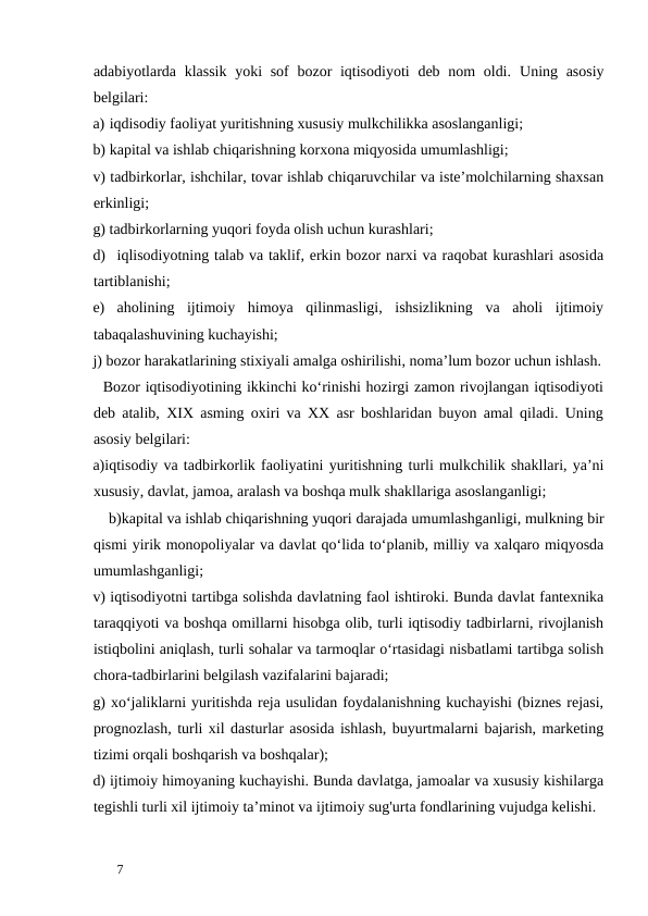 adabiyotlarda klassik  yoki sof  bozor iqtisodiyoti  deb nom  oldi.  Uning asosiy
belgilari: 
a) iqdisodiy faoliyat yuritishning xususiy mulkchilikka asoslanganligi;  
b) kapital va ishlab chiqarishning korxona miqyosida umumlashligi;  
v) tadbirkorlar, ishchilar, tovar ishlab chiqaruvchilar va iste’molchilarning shaxsan
erkinligi;  
g) tadbirkorlarning yuqori foyda olish uchun kurashlari;  
d) iqlisodiyotning talab va taklif, erkin bozor narxi va raqobat kurashlari asosida
tartiblanishi;  
e)
aholining  ijtimoiy  himoya  qilinmasligi,  ishsizlikning  va  aholi  ijtimoiy
tabaqalashuvining kuchayishi;  
j) bozor harakatlarining stixiyali amalga oshirilishi, noma’lum bozor uchun ishlash.
  Bozor iqtisodiyotining ikkinchi ko‘rinishi hozirgi zamon rivojlangan iqtisodiyoti
deb atalib, XIX asming oxiri va XX asr boshlaridan buyon amal qiladi. Uning
asosiy belgilari: 
a)iqtisodiy va tadbirkorlik faoliyatini yuritishning turli mulkchilik shakllari, ya’ni
xususiy, davlat, jamoa, aralash va boshqa mulk shakllariga asoslanganligi; 
    b)kapital va ishlab chiqarishning yuqori darajada umumlashganligi, mulkning bir
qismi yirik monopoliyalar va davlat qo‘lida to‘planib, milliy va xalqaro miqyosda
umumlashganligi; 
v) iqtisodiyotni tartibga solishda davlatning faol ishtiroki. Bunda davlat fantexnika
taraqqiyoti va boshqa omillarni hisobga olib, turli iqtisodiy tadbirlarni, rivojlanish
istiqbolini aniqlash, turli sohalar va tarmoqlar o‘rtasidagi nisbatlami tartibga solish
chora-tadbirlarini belgilash vazifalarini bajaradi; 
g) xo‘jaliklarni yuritishda reja usulidan foydalanishning kuchayishi (biznes rejasi,
prognozlash, turli xil dasturlar asosida ishlash, buyurtmalarni bajarish, marketing
tizimi orqali boshqarish va boshqalar); 
d) ijtimoiy himoyaning kuchayishi. Bunda davlatga, jamoalar va xususiy kishilarga
tegishli turli xil ijtimoiy ta’minot va ijtimoiy sug'urta fondlarining vujudga kelishi. 
 
7 
