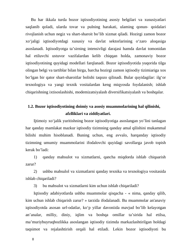 Bu har ikkala turda bozor iqtisodiyotining asosiy  belgilari va xususiyatlari
saqlanib  qoladi,  ularda  tovar  va  pulning  harakati,  ulaming  qonun-  qoidalari
rivojlanish uchun negiz va shart-sharoit bo’lib xizmat qiladi. Hozirgi zamon bozor
xo‘jaligi  iqtisodiyotdagi  xususiy  va  davlat  sektorlarining  o‘zaro  aloqasiga
asoslanadi. Iqtisodiyotga ta’sirning intensivligi darajasi hamda davlat tomonidan
hal  etiluvchi  ustuvor  vazifalardan  kelib  chiqqan  holda,  zamonaviy  bozor
iqtisodiyotining quyidagi modellari farqlanadi. Bozor iqtisodiyotida yuqorida tilga
olingan belgi va tartiblar bilan birga, barcha hozirgi zamon iqtisodiy tizimiariga xos
bo‘lgan bir qator shart-sharoitlar bolishi taqozo qilinadi. Bular quyidagilar: ilg‘or
texnologiya  va  yangi  texnik  vositalardan  keng  miqyosda  foydalanish;  ishlab
chiqarishning ixtisoslashishi, modemizatsiyalash diversifikatsiyalash va boshqalar. 
      1.2. Bozor iqtisodiyotining doimiy va asosiy muammolarining hal qilinishi,      
                                          afzlliklari va ziddiyatlari. 
Ijtimoiy xo‘jalik yuritishning bozor iqtisodiyotiga asoslangan yo’lini tanlagan
har qanday mamlakat mazkur iqtisodiy tizimning qanday amal qilishini mukammal
bilishi  muhim  hisoblanadi.  Buning  uchun,  eng  avvalo,  harqanday  iqtisodiy
tizimning umumiy muammolarini ifodalovchi quyidagi savollarga javob topish
kerak bo’ladi: 
1)
qanday  mahsulot  va  xizmatlarni,  qancha  miqdorda  ishlab  chiqaarish
zarur? 
2)
ushbu mahsulol va xizmatlarni qanday texnika va texnologiya vositasida
ishlab chiqariladi? 
3)
bu mahsulot va xizmatlarni kim uchun ishlab chiqariladi? 
Iqtisodiy adabiyotlarda ushbu muammolar qisqacha - « nima, qanday qilib,
kim uchun ishlab chiqarish zarur? » tarzida ifodalanadi. Bu muammolar an'anaviy
iqtisodiyotda asosan urf-odatlar, ko‘p yillar davoniida mavjud bo’lib kelayotgan
an’analar,  milliy,  diniy,  iqlim  va  boshqa  omillar  ta’sirida  hal  etilsa,
ma’muriybuyruqbozlikka asoslangan iqtisodiy tizimda markazlashtirilgan holdagi
taqsimot  va  rejalashtirish  orqali  hal  etiladi.  Lekin  bozor  iqtisodiyoti  bu
 
8 
