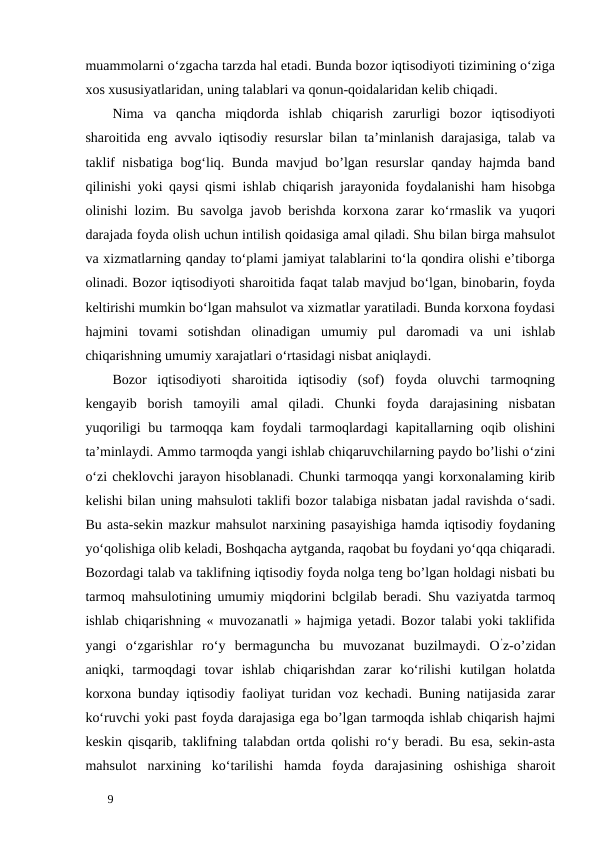 muammolarni o‘zgacha tarzda hal etadi. Bunda bozor iqtisodiyoti tizimining o‘ziga
xos xususiyatlaridan, uning talablari va qonun-qoidalaridan kelib chiqadi. 
Nima  va  qancha  miqdorda  ishlab  chiqarish  zarurligi  bozor  iqtisodiyoti
sharoitida eng avvalo iqtisodiy resurslar bilan ta’minlanish darajasiga, talab va
taklif nisbatiga bog‘liq. Bunda mavjud bo’lgan resurslar  qanday hajmda band
qilinishi yoki qaysi qismi ishlab chiqarish jarayonida foydalanishi ham hisobga
olinishi lozim. Bu savolga javob berishda korxona zarar ko‘rmaslik va yuqori
darajada foyda olish uchun intilish qoidasiga amal qiladi. Shu bilan birga mahsulot
va xizmatlarning qanday to‘plami jamiyat talablarini to‘la qondira olishi e’tiborga
olinadi. Bozor iqtisodiyoti sharoitida faqat talab mavjud bo‘lgan, binobarin, foyda
keltirishi mumkin bo‘lgan mahsulot va xizmatlar yaratiladi. Bunda korxona foydasi
hajmini  tovami  sotishdan  olinadigan  umumiy  pul  daromadi  va  uni  ishlab
chiqarishning umumiy xarajatlari o‘rtasidagi nisbat aniqlaydi. 
Bozor  iqtisodiyoti  sharoitida  iqtisodiy  (sof)  foyda  oluvchi  tarmoqning
kengayib  borish  tamoyili  amal  qiladi.  Chunki  foyda  darajasining  nisbatan
yuqoriligi  bu tarmoqqa kam  foydali  tarmoqlardagi  kapitallarning oqib olishini
ta’minlaydi. Ammo tarmoqda yangi ishlab chiqaruvchilarning paydo bo’lishi o‘zini
o‘zi cheklovchi jarayon hisoblanadi. Chunki tarmoqqa yangi korxonalaming kirib
kelishi bilan uning mahsuloti taklifi bozor talabiga nisbatan jadal ravishda o‘sadi.
Bu asta-sekin mazkur mahsulot narxining pasayishiga hamda iqtisodiy foydaning
yo‘qolishiga olib keladi, Boshqacha aytganda, raqobat bu foydani yo‘qqa chiqaradi.
Bozordagi talab va taklifning iqtisodiy foyda nolga teng bo’lgan holdagi nisbati bu
tarmoq mahsulotining umumiy miqdorini bclgilab beradi. Shu vaziyatda tarmoq
ishlab chiqarishning « muvozanatli » hajmiga yetadi. Bozor talabi yoki taklifida
yangi  o‘zgarishlar  ro‘y  bermaguncha  bu  muvozanat  buzilmaydi.  O’z-o’zidan
aniqki,  tarmoqdagi  tovar  ishlab  chiqarishdan  zarar  ko‘rilishi  kutilgan  holatda
korxona bunday iqtisodiy faoliyat turidan voz kechadi. Buning natijasida zarar
ko‘ruvchi yoki past foyda darajasiga ega bo’lgan tarmoqda ishlab chiqarish hajmi
keskin qisqarib, taklifning talabdan ortda qolishi ro‘y beradi. Bu esa, sekin-asta
mahsulot  narxining  ko‘tarilishi  hamda  foyda  darajasining  oshishiga  sharoit
 
9 
