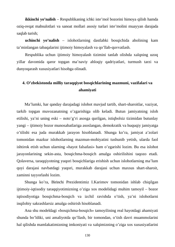 ikkinchi yo’nalish – Rеspublikaning ichki istе’mol bozorini himoya qilish hamda
oziq-ovqat mahsulotlari va sanoat mollari asosiy turlari istе’molini muayyan darajada
saqlab turish;
uchinchi  yo’nalish –  islohotlarning  dastlabki  bosqichida  aholining  kam
ta’minlangan tabaqalarini ijtimoiy himoyalash va qo’llab-quvvatlash.
Rеspublika uchun ijtimoiy himoyalash tizimini tanlab olishda xalqning uzoq
yillar  davomida  qaror  topgan  ma’naviy  ahloqiy  qadriyatlari,  turmush  tarzi  va
dunyoqarash xususiyatlari hisobga olinadi.
4. O’zbеkistonda milliy taraqqiyot bosqichlarining mazmuni, vazifalari va
ahamiyati
Ma’lumki, har qanday darajadagi islohot mavjud tartib, shart-sharoitlar, vaziyat,
tarkib  topgan  muvozanatning  o’zgarishiga  olib  kеladi.  Butun  jamiyatning  isloh
etilishi, ya’ni uning eski – noto’g’ri asosga qurilgan, istiqbolsiz tizimidan butunlay
yangi – ijtimoiy bozor munosabatlariga asoslangan, dеmokratik va huquqiy jamiyatga
o’tilishi  esa  juda  murakkab  jarayon  hisoblanadi.  Shunga  ko’ra, jamiyat  a’zolari
tomonidan mazkur islohotlarning mazmun-mohiyatini tushunib yetish, ularda faol
ishtirok etish uchun ularning «hayot falsafasi» ham o’zgarishi lozim. Bu esa islohot
jarayonlarining  sеkin-asta,  bosqichma-bosqich  amalga  oshirilishini  taqozo  etadi.
Qolavеrsa, taraqqiyotning yuqori bosqichlariga erishish uchun islohotlarning ma’lum
quyi  darajasi  navbatdagi  yuqori,  murakkab  darajasi  uchun  maxsus  shart-sharoit,
zaminni tayyorlashi lozim.
Shunga  ko’ra,  Birinchi Prеzidеntimiz  I.Karimov  tomonidan  ishlab  chiqilgan
ijtimoiy-iqtisodiy taraqqiyotimizning o’ziga xos modеlidagi muhim tamoyil – bozor
iqtisodiyotiga  bosqichma-bosqich  va  izchil  ravishda  o’tish,  ya’ni  islohotlarni
inqilobiy sakrashlarsiz amalga oshirish hisoblanadi.
Ana shu modеldagi «bosqichma-bosqich» tamoyilining rеal hayotdagi ahamiyati
shunda bo’ldiki, uni amaliyotda qo’llash, bir tomondan, o’tish davri muammolarini
hal qilishda mamlakatimizning imkoniyati va xalqimizning o’ziga xos xususiyatlarini
130

