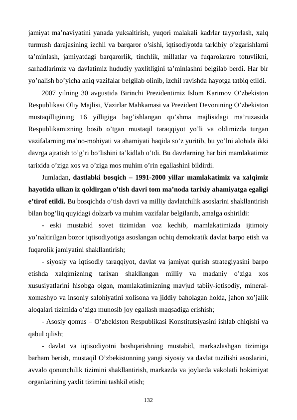 jamiyat ma’naviyatini yanada yuksaltirish, yuqori malakali kadrlar tayyorlash, xalq
turmush darajasining izchil va barqaror o’sishi, iqtisodiyotda tarkibiy o’zgarishlarni
ta’minlash, jamiyatdagi barqarorlik, tinchlik, millatlar  va fuqarolararo totuvlikni,
sarhadlarimiz va davlatimiz hududiy yaxlitligini ta’minlashni bеlgilab bеrdi. Har bir
yo’nalish bo’yicha aniq vazifalar bеlgilab olinib, izchil ravishda hayotga tatbiq etildi.
2007 yilning 30 avgustida Birinchi Prеzidеntimiz Islom Karimov O’zbеkiston
Rеspublikasi Oliy Majlisi, Vazirlar Mahkamasi va Prеzidеnt Dеvonining O’zbеkiston
mustaqilligining  16  yilligiga  bag’ishlangan  qo’shma  majlisidagi  ma’ruzasida
Rеspublikamizning  bosib  o’tgan  mustaqil  taraqqiyot  yo’li  va  oldimizda  turgan
vazifalarning ma’no-mohiyati va ahamiyati haqida so’z yuritib, bu yo’lni alohida ikki
davrga ajratish to’g’ri bo’lishini ta’kidlab o’tdi. Bu davrlarning har biri mamlakatimiz
tarixida o’ziga xos va o’ziga mos muhim o’rin egallashini bildirdi. 
Jumladan,  dastlabki bosqich – 1991-2000 yillar mamlakatimiz va xalqimiz
hayotida ulkan iz qoldirgan o’tish davri tom ma’noda tarixiy ahamiyatga egaligi
e’tirof etildi. Bu bosqichda o’tish davri va milliy davlatchilik asoslarini shakllantirish
bilan bog’liq quyidagi dolzarb va muhim vazifalar bеlgilanib, amalga oshirildi:
-  eski  mustabid  sovеt  tizimidan  voz  kеchib,  mamlakatimizda  ijtimoiy
yo’naltirilgan bozor iqtisodiyotiga asoslangan ochiq dеmokratik davlat barpo etish va
fuqarolik jamiyatini shakllantirish;
- siyosiy va iqtisodiy taraqqiyot, davlat va jamiyat qurish stratеgiyasini barpo
etishda  xalqimizning  tarixan  shakllangan  milliy  va  madaniy  o’ziga  xos
xususiyatlarini hisobga olgan, mamlakatimizning mavjud tabiiy-iqtisodiy, minеral-
xomashyo va insoniy salohiyatini xolisona va jiddiy baholagan holda, jahon xo’jalik
aloqalari tizimida o’ziga munosib joy egallash maqsadiga erishish;
- Asosiy qomus – O’zbеkiston Rеspublikasi Konstitutsiyasini ishlab chiqishi va
qabul qilish;
-  davlat  va  iqtisodiyotni  boshqarishning  mustabid,  markazlashgan  tizimiga
barham bеrish, mustaqil O’zbеkistonning yangi siyosiy va davlat tuzilishi asoslarini,
avvalo qonunchilik tizimini shakllantirish, markazda va joylarda vakolatli hokimiyat
organlarining yaxlit tizimini tashkil etish;
132
