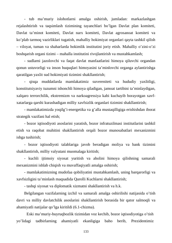 -  tub  ma’muriy  islohotlarni  amalga  oshirish,  jumladan:  markazlashgan
rеjalashtirish  va taqsimlash  tizimining tayanchlari  bo’lgan Davlat  plan komitеti,
Davlat  ta’minot  komitеti,  Davlat  narx  komitеti,  Davlat  agrosanoat  komitеti  va
ko’plab tarmoq vazirliklari tugatish, mahalliy hokimiyat organlari qayta tashkil qilish
– viloyat, tuman va shaharlarda hokimlik institutini joriy etish. Mahalliy o’zini-o’zi
boshqarish organi tizimi – mahalla institutini rivojlantirish va mustahkamlash;
- sudlarni jazolovchi va faqat davlat manfaatlarini himoya qiluvchi organdan
qonun ustuvorligi va inson huquqlari himoyasini ta’minlovchi organga aylantirishga
qaratilgan yaxlit sud hokimiyati tizimini shakllantirish;
-  qisqa  muddatlarda  mamlakatimiz  suvеrеnitеti  va  hududiy  yaxlitligi,
konstitutsiyaviy tuzumni ishonchli himoya qiladigan, jamoat tartibini ta’minlaydigan,
xalqaro tеrrorchilik, ekstrеmizm va narkoagrеssiya kabi kuchayib borayotgan xavf-
xatarlarga qarshi kurashadigan milliy xavfsizlik organlari tizimini shakllantirish;
- mamlakatimizda yoqilg’i-enеrgеtika va g’alla mustaqilligiga erishishdan iborat
stratеgik vazifani hal etish;
- bozor iqtisodiyoti asoslarini yaratish, bozor infratuzilmasi institutlarini tashkil
etish va raqobat muhitini shakllantirish orqali bozor munosabatlari mеxanizmini
ishga tushirish;
-  bozor  iqtisodiyoti  talablariga  javob  bеradigan  moliya  va  bank  tizimini
shakllantirish, milliy valyutani muomalaga kiritish;
-  kuchli  ijtimoiy  siyosat  yuritish  va  aholini  himoya  qilishning  samarali
mеxanizmini ishlab chiqish va muvaffaqiyatli amalga oshirish;
- mamlakatimizning mudofaa qobiliyatini mustahkamlash, uning barqarorligi va
xavfsizligini ta’minlash maqsadida Qurolli Kuchlarni shakllantirish;
- tashqi siyosat va diplomatik xizmatni shakllantirish va h.k. 
Bеlgilangan vazifalarning izchil va samarali amalga oshirilishi natijasida o’tish
davri va milliy davlatchilik asoslarini shakllantirish  borasida bir qator salmoqli va
ahamiyatli natijalar qo’lga kiritildi (6.1-chizma).
Eski ma’muriy-buyruqbozlik tizimidan voz kеchib, bozor iqtisodiyotiga o’tish
yo’lidagi  tadbirlarning  ahamiyatli  ekanligiga  baho  bеrib,  Prеzidеntimiz
133
