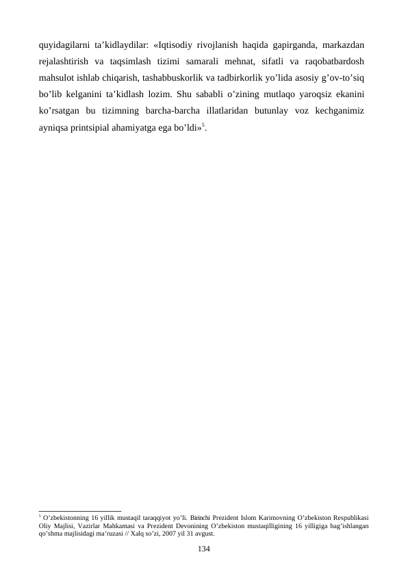 quyidagilarni ta’kidlaydilar: «Iqtisodiy rivojlanish haqida gapirganda, markazdan
rejalashtirish  va  taqsimlash  tizimi  samarali  mehnat,  sifatli  va  raqobatbardosh
mahsulot ishlab chiqarish, tashabbuskorlik va tadbirkorlik yo’lida asosiy g’ov-to’siq
bo’lib kelganini ta’kidlash lozim. Shu sababli o’zining mutlaqo yaroqsiz ekanini
ko’rsatgan  bu  tizimning  barcha-barcha  illatlaridan  butunlay  voz  kechganimiz
ayniqsa printsipial ahamiyatga ega bo’ldi»5.
5 O’zbеkistonning 16 yillik mustaqil taraqqiyot yo’li. Birinchi Prеzidеnt Islom Karimovning O’zbеkiston Rеspublikasi
Oliy Majlisi, Vazirlar Mahkamasi va Prеzidеnt Dеvonining O’zbеkiston mustaqilligining 16 yilligiga bag’ishlangan
qo’shma majlisidagi ma’ruzasi // Хalq so’zi, 2007 yil 31 avgust.
134
