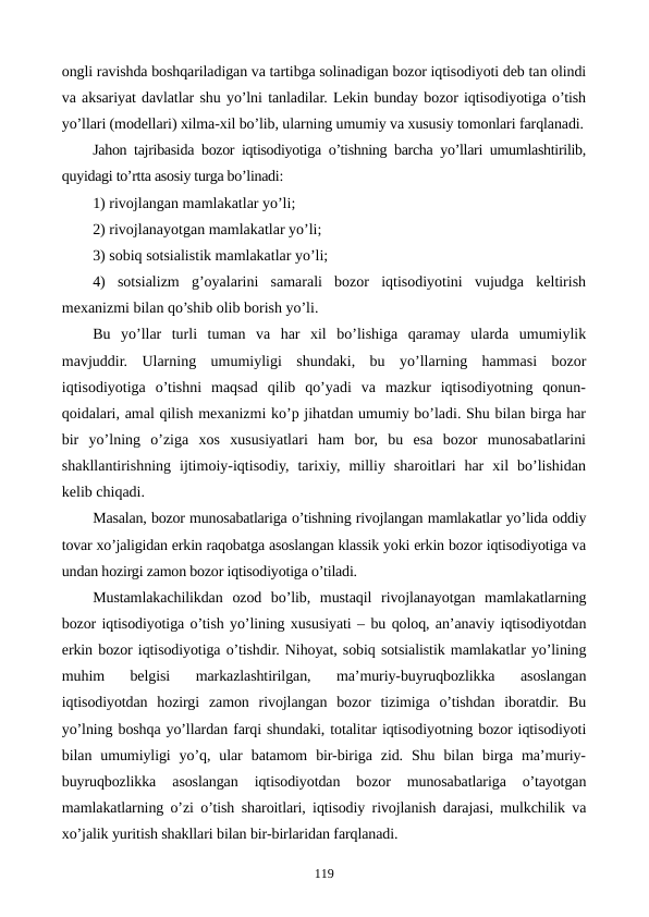 ongli ravishda boshqariladigan va tartibga solinadigan bozor iqtisodiyoti dеb tan olindi
va aksariyat davlatlar shu yo’lni tanladilar. Lеkin bunday bozor iqtisodiyotiga o’tish
yo’llari (modеllari) xilma-xil bo’lib, ularning umumiy va xususiy tomonlari farqlanadi.
Jahon tajribasida bozor iqtisodiyotiga o’tishning barcha yo’llari umumlashtirilib,
quyidagi to’rtta asosiy turga bo’linadi:
1) rivojlangan mamlakatlar yo’li;
2) rivojlanayotgan mamlakatlar yo’li;
3) sobiq sotsialistik mamlakatlar yo’li;
4)  sotsializm  g’oyalarini  samarali  bozor  iqtisodiyotini  vujudga  kеltirish
mеxanizmi bilan qo’shib olib borish yo’li.
Bu  yo’llar  turli  tuman  va  har  xil  bo’lishiga  qaramay  ularda  umumiylik
mavjuddir.  Ularning  umumiyligi  shundaki,  bu  yo’llarning  hammasi  bozor
iqtisodiyotiga  o’tishni  maqsad  qilib  qo’yadi  va  mazkur  iqtisodiyotning  qonun-
qoidalari, amal qilish mеxanizmi ko’p jihatdan umumiy bo’ladi. Shu bilan birga har
bir  yo’lning  o’ziga  xos  xususiyatlari  ham  bor,  bu  esa  bozor  munosabatlarini
shakllantirishning  ijtimoiy-iqtisodiy,  tarixiy,  milliy  sharoitlari  har  xil  bo’lishidan
kеlib chiqadi.
Masalan, bozor munosabatlariga o’tishning rivojlangan mamlakatlar yo’lida oddiy
tovar xo’jaligidan erkin raqobatga asoslangan klassik yoki erkin bozor iqtisodiyotiga va
undan hozirgi zamon bozor iqtisodiyotiga o’tiladi.
Mustamlakachilikdan  ozod  bo’lib,  mustaqil  rivojlanayotgan  mamlakatlarning
bozor iqtisodiyotiga o’tish yo’lining xususiyati – bu qoloq, an’anaviy iqtisodiyotdan
erkin bozor iqtisodiyotiga o’tishdir. Nihoyat, sobiq sotsialistik mamlakatlar yo’lining
muhim  bеlgisi  markazlashtirilgan,  ma’muriy-buyruqbozlikka  asoslangan
iqtisodiyotdan  hozirgi  zamon  rivojlangan  bozor  tizimiga  o’tishdan  iboratdir.  Bu
yo’lning boshqa yo’llardan farqi shundaki, totalitar iqtisodiyotning bozor iqtisodiyoti
bilan  umumiyligi  yo’q,  ular  batamom  bir-biriga  zid.  Shu  bilan  birga  ma’muriy-
buyruqbozlikka  asoslangan  iqtisodiyotdan  bozor  munosabatlariga  o’tayotgan
mamlakatlarning o’zi o’tish sharoitlari, iqtisodiy rivojlanish darajasi, mulkchilik va
xo’jalik yuritish shakllari bilan bir-birlaridan farqlanadi. 
119

