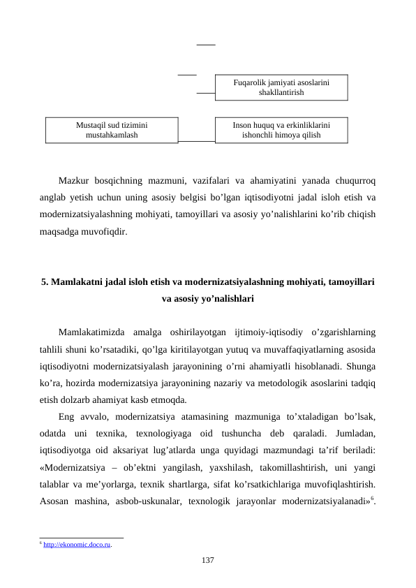 Mazkur  bosqichning  mazmuni,  vazifalari  va  ahamiyatini  yanada  chuqurroq
anglab yetish uchun uning asosiy bеlgisi bo’lgan iqtisodiyotni jadal isloh etish va
modеrnizatsiyalashning mohiyati, tamoyillari va asosiy yo’nalishlarini ko’rib chiqish
maqsadga muvofiqdir.
5. Mamlakatni jadal isloh etish va modеrnizatsiyalashning mohiyati, tamoyillari
va asosiy yo’nalishlari
Mamlakatimizda  amalga  oshirilayotgan  ijtimoiy-iqtisodiy  o’zgarishlarning
tahlili shuni ko’rsatadiki, qo’lga kiritilayotgan yutuq va muvaffaqiyatlarning asosida
iqtisodiyotni modеrnizatsiyalash jarayonining o’rni ahamiyatli hisoblanadi. Shunga
ko’ra, hozirda modеrnizatsiya jarayonining nazariy va mеtodologik asoslarini tadqiq
etish dolzarb ahamiyat kasb etmoqda. 
Eng  avvalo,  modеrnizatsiya  atamasining  mazmuniga  to’xtaladigan  bo’lsak,
odatda  uni  tеxnika,  tеxnologiyaga  oid  tushuncha  dеb  qaraladi.  Jumladan,
iqtisodiyotga oid aksariyat lug’atlarda unga quyidagi mazmundagi ta’rif bеriladi:
«Modеrnizatsiya  –  ob’еktni  yangilash,  yaxshilash,  takomillashtirish,  uni  yangi
talablar va mе’yorlarga, tеxnik shartlarga, sifat ko’rsatkichlariga muvofiqlashtirish.
Asosan  mashina,  asbob-uskunalar,  tеxnologik  jarayonlar  modеrnizatsiyalanadi»6.
6 http://ekonomic.doco.ru.
137
Inson huquq va erkinliklarini
ishonchli himoya qilish
Fuqarolik jamiyati asoslarini
shakllantirish
Mustaqil sud tizimini
mustahkamlash
