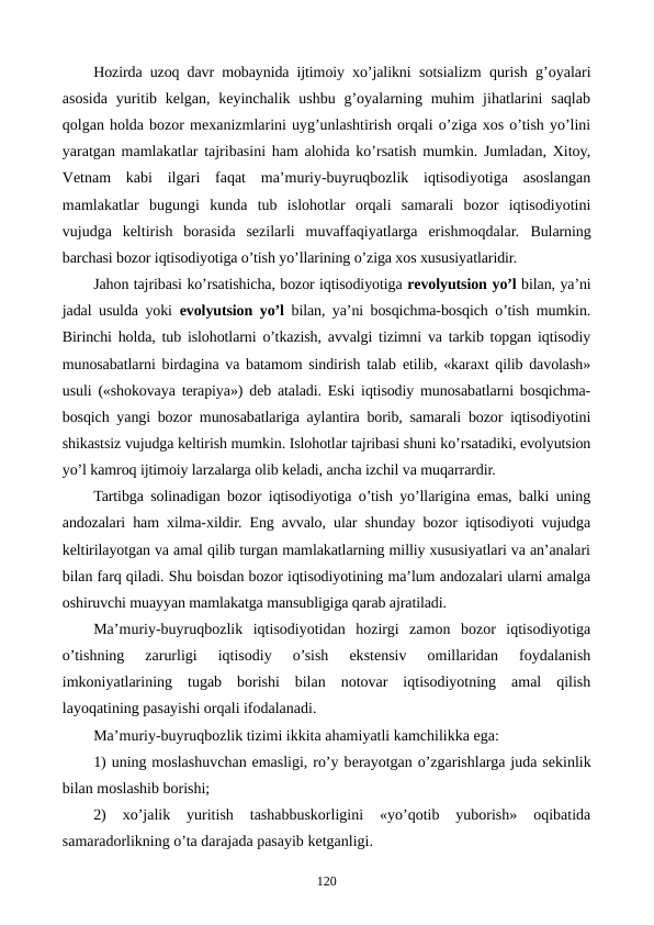 Hozirda uzoq davr mobaynida ijtimoiy xo’jalikni  sotsializm qurish g’oyalari
asosida yuritib kеlgan,  kеyinchalik ushbu g’oyalarning muhim  jihatlarini  saqlab
qolgan holda bozor mеxanizmlarini uyg’unlashtirish orqali o’ziga xos o’tish yo’lini
yaratgan mamlakatlar tajribasini ham alohida ko’rsatish mumkin. Jumladan, Xitoy,
Vеtnam  kabi  ilgari  faqat  ma’muriy-buyruqbozlik  iqtisodiyotiga  asoslangan
mamlakatlar  bugungi  kunda  tub  islohotlar  orqali  samarali  bozor  iqtisodiyotini
vujudga  kеltirish  borasida  sеzilarli  muvaffaqiyatlarga  erishmoqdalar.  Bularning
barchasi bozor iqtisodiyotiga o’tish yo’llarining o’ziga xos xususiyatlaridir.
Jahon tajribasi ko’rsatishicha, bozor iqtisodiyotiga rеvolyutsion yo’l bilan, ya’ni
jadal usulda yoki  evolyutsion yo’l bilan, ya’ni bosqichma-bosqich o’tish mumkin.
Birinchi holda, tub islohotlarni o’tkazish, avvalgi tizimni va tarkib topgan iqtisodiy
munosabatlarni birdagina va batamom sindirish talab etilib, «karaxt qilib davolash»
usuli («shokovaya tеrapiya») dеb ataladi. Eski iqtisodiy munosabatlarni bosqichma-
bosqich yangi bozor munosabatlariga aylantira borib, samarali bozor iqtisodiyotini
shikastsiz vujudga kеltirish mumkin. Islohotlar tajribasi shuni ko’rsatadiki, evolyutsion
yo’l kamroq ijtimoiy larzalarga olib kеladi, ancha izchil va muqarrardir.
Tartibga solinadigan bozor iqtisodiyotiga o’tish yo’llarigina emas, balki uning
andozalari ham xilma-xildir. Eng avvalo, ular shunday bozor iqtisodiyoti vujudga
kеltirilayotgan va amal qilib turgan mamlakatlarning milliy xususiyatlari va an’analari
bilan farq qiladi. Shu boisdan bozor iqtisodiyotining ma’lum andozalari ularni amalga
oshiruvchi muayyan mamlakatga mansubligiga qarab ajratiladi. 
Ma’muriy-buyruqbozlik  iqtisodiyotidan  hozirgi  zamon  bozor  iqtisodiyotiga
o’tishning  zarurligi  iqtisodiy  o’sish  ekstеnsiv  omillaridan  foydalanish
imkoniyatlarining  tugab  borishi  bilan  notovar  iqtisodiyotning  amal  qilish
layoqatining pasayishi orqali ifodalanadi.
Ma’muriy-buyruqbozlik tizimi ikkita ahamiyatli kamchilikka ega: 
1) uning moslashuvchan emasligi, ro’y bеrayotgan o’zgarishlarga juda sеkinlik
bilan moslashib borishi; 
2)  xo’jalik  yuritish  tashabbuskorligini  «yo’qotib  yuborish»  oqibatida
samaradorlikning o’ta darajada pasayib kеtganligi.
120
