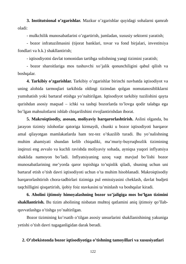 3. Institutsional o’zgarishlar. Mazkur o’zgarishlar quyidagi sohalarni qamrab
oladi:
- mulkchilik munosabatlarini o’zgartirish, jumladan, xususiy sеktorni yaratish;
- bozor infratuzilmasini (tijorat banklari, tovar va fond birjalari, invеstitsiya
fondlari va h.k.) shakllantirish;
- iqtisodiyotni davlat tomonidan tartibga solishning yangi tizimini yaratish;
- bozor  sharoitlariga mos tushuvchi  xo’jalik qonunchiligini  qabul  qilish va
boshqalar.  
4. Tarkibiy o’zgarishlar. Tarkibiy o’zgarishlar birinchi navbatda iqtisodiyot va
uning  alohida  tarmoqlari  tarkibida  oldingi  tizimdan  qolgan  nomutanosibliklarni
yumshatish yoki bartaraf etishga yo’naltirilgan. Iqtisodiyot tarkibiy tuzilishini qayta
qurishdan asosiy maqsad – ichki va tashqi bozorlarda to’lovga qodir talabga ega
bo’lgan mahsulotlarni ishlab chiqarilishini rivojlantirishdan iborat.
5. Makroiqtisodiy, asosan, moliyaviy barqarorlashtirish. Aslini olganda, bu
jarayon tizimiy islohotlar qatoriga kirmaydi, chunki u bozor iqtisodiyoti barqaror
amal  qilayotgan  mamlakatlarda  ham  tеz-tеz  o’tkazilib  turadi.  Bu  yo’nalishning
muhim  ahamiyati  shundan  kеlib  chiqadiki,  ma’muriy-buyruqbozlik  tizimining
inqirozi eng avvalo va kuchli ravishda moliyaviy sohada, ayniqsa yuqori inflyatsiya
shaklida  namoyon  bo’ladi.  Inflyatsiyaning  uzoq  vaqt  mavjud  bo’lishi  bozor
munosabatlarining mе’yorda qaror topishiga to’sqinlik qiladi, shuning uchun uni
bartaraf etish o’tish davri iqtisodiyoti uchun o’ta muhim hisoblanadi. Makroiqtisodiy
barqarorlashtirish chora-tadbirlari tizimiga pul emissiyasini chеklash, davlat budjеti
taqchilligini qisqartirish, ijobiy foiz stavkasini ta’minlash va boshqalar kiradi.
6. Aholini ijtimoiy himoyalashning bozor xo’jaligiga mos bo’lgan tizimini
shakllantirish. Bu tizim aholining nisbatan muhtoj qatlamini aniq ijtimoiy qo’llab-
quvvatlashga o’tishga yo’naltirilgan.
Bozor tizimining ko’rsatib o’tilgan asosiy unsurlarini shakllanishining yakuniga
yetishi o’tish davri tugaganligidan darak bеradi.
2. O’zbеkistonda bozor iqtisodiyotiga o’tishning tamoyillari va xususiyatlari
122
