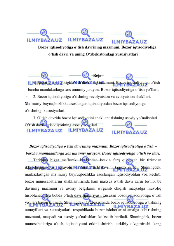  
 
 
 
 
 
Bozor iqtisodiyotiga o’tish davrining mazmuni. Bozor iqtisodiyotiga 
o‘tish davri va uning O‘zbekistondagi xususiyatlari 
 
 
Reja 
1. Bozor iqtisodiyotiga o’tish davrining mazmuni. Bozor iqtisodiyotiga o’tish 
– barcha mamlakatlarga xos umumiy jarayon. Bozor iqtisodiyotiga o’tish yo’llari.  
2. Bozor iqtisodiyotiga o’tishning revolyutsion va evolyutsion shakllari. 
Maʼmuriy-buyruqbozlikka asoslangan iqtisodiyotdan bozor iqtisodiyotiga 
o’tishning  xususiyatlari.  
3. O’tish davrida bozor iqtisodiyotini shakllantirishning asosiy yo’nalishlari. 
O’tish davri iqtisodiyotining asosiy belgilari. 
 
 
Bozor iqtisodiyotiga o’tish davrining mazmuni. Bozor iqtisodiyotiga o’tish – 
barcha mamlakatlarga xos umumiy jarayon. Bozor iqtisodiyotiga o’tish yo’llari. 
Tarixdan bizga ma’lumki bir-biridan keskin farq qiladigan bir tizimdan 
ikkinchisiga o’tish jarayoni ma’lum o’tish davrini taqozo qiladi. Shuningdek, 
markazlashgan ma’muriy buyruqbozlikka asoslangan iqtisodiyotdan voz kechib, 
bozor munosabatlarini shakllantirishda ham maxsus o’tish davri zarur bo’lib, bu 
davrning mazmuni va asosiy belgilarini o’rganib chiqish maqsadga muvofiq 
hisoblanadi. Bu bobda o’tish davri nazariyasi, xususan bozor iqtisodiyotiga o’tish 
yo’llari bayon qilinadi. Shuningdek, O’zbekistonda bozor iqtisodiyotiga o’tishning 
tamoyillari va xususiyatlari, respublikada bozor islohotlarini amalga oshi rishning 
mazmuni, maqsadi va asosiy yo’naIishlari ko’rsatib beriladi. Shuningdek, bozor 
munosabatlariga o’tish, iqtisodiyotni erkinlashtirish, tarkibiy o’zgartirishi, keng 
