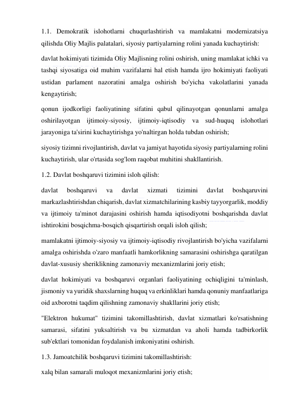  
 
1.1. Demokratik islohotlarni chuqurlashtirish va mamlakatni modernizatsiya 
qilishda Oliy Majlis palatalari, siyosiy partiyalarning rolini yanada kuchaytirish: 
davlat hokimiyati tizimida Oliy Majlisning rolini oshirish, uning mamlakat ichki va 
tashqi siyosatiga oid muhim vazifalarni hal etish hamda ijro hokimiyati faoliyati 
ustidan parlament nazoratini amalga oshirish bo'yicha vakolatlarini yanada 
kengaytirish; 
qonun ijodkorligi faoliyatining sifatini qabul qilinayotgan qonunlarni amalga 
oshirilayotgan ijtimoiy-siyosiy, ijtimoiy-iqtisodiy va sud-huquq islohotlari 
jarayoniga ta'sirini kuchaytirishga yo'naltirgan holda tubdan oshirish; 
siyosiy tizimni rivojlantirish, davlat va jamiyat hayotida siyosiy partiyalarning rolini 
kuchaytirish, ular o'rtasida sog'lom raqobat muhitini shakllantirish. 
1.2. Davlat boshqaruvi tizimini isloh qilish: 
davlat 
boshqaruvi 
va 
davlat 
xizmati 
tizimini 
davlat 
boshqaruvini 
markazlashtirishdan chiqarish, davlat xizmatchilarining kasbiy tayyorgarlik, moddiy 
va ijtimoiy ta'minot darajasini oshirish hamda iqtisodiyotni boshqarishda davlat 
ishtirokini bosqichma-bosqich qisqartirish orqali isloh qilish; 
mamlakatni ijtimoiy-siyosiy va ijtimoiy-iqtisodiy rivojlantirish bo'yicha vazifalarni 
amalga oshirishda o'zaro manfaatli hamkorlikning samarasini oshirishga qaratilgan 
davlat-xususiy sheriklikning zamonaviy mexanizmlarini joriy etish; 
davlat hokimiyati va boshqaruvi organlari faoliyatining ochiqligini ta'minlash, 
jismoniy va yuridik shaxslarning huquq va erkinliklari hamda qonuniy manfaatlariga 
oid axborotni taqdim qilishning zamonaviy shakllarini joriy etish; 
"Elektron hukumat" tizimini takomillashtirish, davlat xizmatlari ko'rsatishning 
samarasi, sifatini yuksaltirish va bu xizmatdan va aholi hamda tadbirkorlik 
sub'ektlari tomonidan foydalanish imkoniyatini oshirish. 
1.3. Jamoatchilik boshqaruvi tizimini takomillashtirish: 
xalq bilan samarali muloqot mexanizmlarini joriy etish; 
