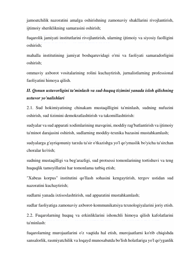  
 
jamoatchilik nazoratini amalga oshirishning zamonaviy shakllarini rivojlantirish, 
ijtimoiy sheriklikning samarasini oshirish; 
fuqarolik jamiyati institutlarini rivojlantirish, ularning ijtimoiy va siyosiy faolligini 
oshirish; 
mahalla institutining jamiyat boshqaruvidagi o'rni va faoliyati samaradorligini 
oshirish; 
ommaviy axborot vositalarining rolini kuchaytirish, jurnalistlarning professional 
faoliyatini himoya qilish. 
II. Qonun ustuvorligini ta'minlash va sud-huquq tizimini yanada isloh qilishning 
ustuvor yo'nalishlari 
2.1. Sud hokimiyatining chinakam mustaqilligini ta'minlash, sudning nufuzini 
oshirish, sud tizimini demokratlashtirish va takomillashtirish: 
sudyalar va sud apparati xodimlarining mavqeini, moddiy rag'batlantirish va ijtimoiy 
ta'minot darajasini oshirish, sudlarning moddiy-texnika bazasini mustahkamlash; 
sudyalarga g'ayriqonuniy tarzda ta'sir o'tkazishga yo'l qo'ymaslik bo'yicha ta'sirchan 
choralar ko'rish; 
sudning mustaqilligi va beg'arazligi, sud protsessi tomonlarining tortishuvi va teng 
huquqlik tamoyillarini har tomonlama tatbiq etish; 
"Xabeas korpus" institutini qo'llash sohasini kengaytirish, tergov ustidan sud 
nazoratini kuchaytirish; 
sudlarni yanada ixtisoslashtirish, sud apparatini mustahkamlash; 
sudlar faoliyatiga zamonaviy axborot-kommunikatsiya texnologiyalarini joriy etish. 
2.2. Fuqarolarning huquq va erkinliklarini ishonchli himoya qilish kafolatlarini 
ta'minlash: 
fuqarolarning murojaatlarini o'z vaqtida hal etish, murojaatlarni ko'rib chiqishda 
sansalorlik, rasmiyatchilik va loqayd munosabatda bo'lish holatlariga yo'l qo'yganlik 
