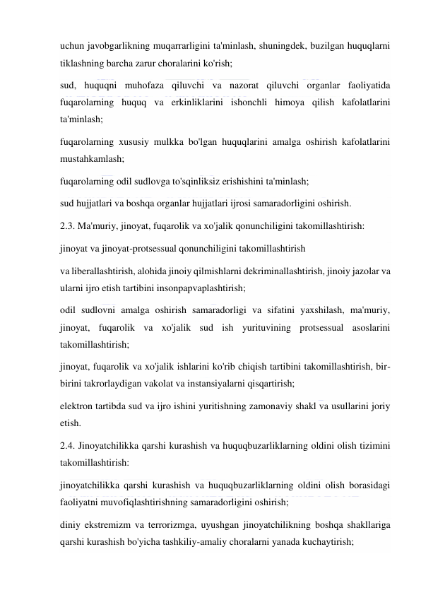  
 
uchun javobgarlikning muqarrarligini ta'minlash, shuningdek, buzilgan huquqlarni 
tiklashning barcha zarur choralarini ko'rish; 
sud, huquqni muhofaza qiluvchi va nazorat qiluvchi organlar faoliyatida 
fuqarolarning huquq va erkinliklarini ishonchli himoya qilish kafolatlarini 
ta'minlash; 
fuqarolarning xususiy mulkka bo'lgan huquqlarini amalga oshirish kafolatlarini 
mustahkamlash; 
fuqarolarning odil sudlovga to'sqinliksiz erishishini ta'minlash; 
sud hujjatlari va boshqa organlar hujjatlari ijrosi samaradorligini oshirish. 
2.3. Ma'muriy, jinoyat, fuqarolik va xo'jalik qonunchiligini takomillashtirish: 
jinoyat va jinoyat-protsessual qonunchiligini takomillashtirish 
va liberallashtirish, alohida jinoiy qilmishlarni dekriminallashtirish, jinoiy jazolar va 
ularni ijro etish tartibini insonpapvaplashtirish; 
odil sudlovni amalga oshirish samaradorligi va sifatini yaxshilash, ma'muriy, 
jinoyat, fuqarolik va xo'jalik sud ish yurituvining protsessual asoslarini 
takomillashtirish; 
jinoyat, fuqarolik va xo'jalik ishlarini ko'rib chiqish tartibini takomillashtirish, bir-
birini takrorlaydigan vakolat va instansiyalarni qisqartirish; 
elektron tartibda sud va ijro ishini yuritishning zamonaviy shakl va usullarini joriy 
etish. 
2.4. Jinoyatchilikka qarshi kurashish va huquqbuzarliklarning oldini olish tizimini 
takomillashtirish: 
jinoyatchilikka qarshi kurashish va huquqbuzarliklarning oldini olish borasidagi 
faoliyatni muvofiqlashtirishning samaradorligini oshirish; 
diniy ekstremizm va terrorizmga, uyushgan jinoyatchilikning boshqa shakllariga 
qarshi kurashish bo'yicha tashkiliy-amaliy choralarni yanada kuchaytirish; 
