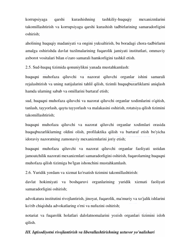  
 
korrupsiyaga 
qarshi 
kurashishning 
tashkiliy-huquqiy 
mexanizmlarini 
takomillashtirish va korrupsiyaga qarshi kurashish tadbirlarining samaradorligini 
oshirish; 
aholining huquqiy madaniyati va ongini yuksaltirish, bu boradagi chora-tadbirlarni 
amalga oshirishda davlat tuzilmalarining fuqarolik jamiyati institutlari, ommaviy 
axborot vositalari bilan o'zaro samarali hamkorligini tashkil etish. 
2.5. Sud-huquq tizimida qonuniylikni yanada mustahkamlash: 
huquqni muhofaza qiluvchi va nazorat qiluvchi organlar ishini samarali 
rejalashtirish va uning natijalarini tahlil qilish, tizimli huquqbuzarliklarni aniqlash 
hamda ularning sabab va omillarini bartaraf etish; 
sud, huquqni muhofaza qiluvchi va nazorat qiluvchi organlar xodimlarini o'qitish, 
tanlash, tayyorlash, qayta tayyorlash va malakasini oshirish, rotatsiya qilish tizimini 
takomillashtirish; 
huquqni muhofaza qiluvchi va nazorat qiluvchi organlar xodimlari orasida 
huquqbuzarliklarning oldini olish, profilaktika qilish va bartaraf etish bo'yicha 
idoraviy nazoratning zamonaviy mexanizmlarini joriy etish; 
huquqni muhofaza qiluvchi va nazorat qiluvchi organlar faoliyati ustidan 
jamoatchilik nazorati mexanizmlari samaradorligini oshirish, fuqarolarning huquqni 
muhofaza qilish tizimiga bo'lgan ishonchini mustahkamlash. 
2.6. Yuridik yordam va xizmat ko'rsatish tizimini takomillashtirish: 
davlat hokimiyati va boshqaruvi organlarining yuridik xizmati faoliyati 
samaradorligini oshirish; 
advokatura institutini rivojlantirish, jinoyat, fuqarolik, ma'muriy va xo'jalik ishlarini 
ko'rib chiqishda advokatlaring o'rni va nufuzini oshirish; 
notariat va fuqarolik holatlari dalolatnomalarini yozish organlari tizimini isloh 
qilish. 
III. Iqtisodiyotni rivojlantirish va liberallashtirishning ustuvor yo'nalishari 
