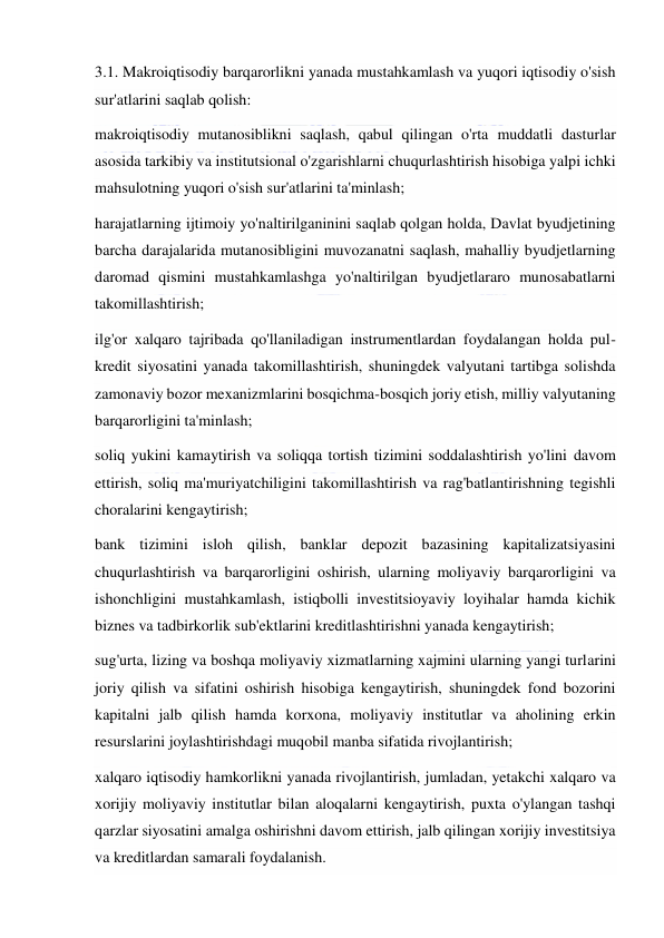  
 
3.1. Makroiqtisodiy barqarorlikni yanada mustahkamlash va yuqori iqtisodiy o'sish 
sur'atlarini saqlab qolish: 
makroiqtisodiy mutanosiblikni saqlash, qabul qilingan o'rta muddatli dasturlar 
asosida tarkibiy va institutsional o'zgarishlarni chuqurlashtirish hisobiga yalpi ichki 
mahsulotning yuqori o'sish sur'atlarini ta'minlash; 
harajatlarning ijtimoiy yo'naltirilganinini saqlab qolgan holda, Davlat byudjetining 
barcha darajalarida mutanosibligini muvozanatni saqlash, mahalliy byudjetlarning 
daromad qismini mustahkamlashga yo'naltirilgan byudjetlararo munosabatlarni 
takomillashtirish; 
ilg'or xalqaro tajribada qo'llaniladigan instrumentlardan foydalangan holda pul-
kredit siyosatini yanada takomillashtirish, shuningdek valyutani tartibga solishda 
zamonaviy bozor mexanizmlarini bosqichma-bosqich joriy etish, milliy valyutaning 
barqarorligini ta'minlash; 
soliq yukini kamaytirish va soliqqa tortish tizimini soddalashtirish yo'lini davom 
ettirish, soliq ma'muriyatchiligini takomillashtirish va rag'batlantirishning tegishli 
choralarini kengaytirish; 
bank tizimini isloh qilish, banklar depozit bazasining kapitalizatsiyasini 
chuqurlashtirish va barqarorligini oshirish, ularning moliyaviy barqarorligini va 
ishonchligini mustahkamlash, istiqbolli investitsioyaviy loyihalar hamda kichik 
biznes va tadbirkorlik sub'ektlarini kreditlashtirishni yanada kengaytirish; 
sug'urta, lizing va boshqa moliyaviy xizmatlarning xajmini ularning yangi turlarini 
joriy qilish va sifatini oshirish hisobiga kengaytirish, shuningdek fond bozorini 
kapitalni jalb qilish hamda korxona, moliyaviy institutlar va aholining erkin 
resurslarini joylashtirishdagi muqobil manba sifatida rivojlantirish; 
xalqaro iqtisodiy hamkorlikni yanada rivojlantirish, jumladan, yetakchi xalqaro va 
xorijiy moliyaviy institutlar bilan aloqalarni kengaytirish, puxta o'ylangan tashqi 
qarzlar siyosatini amalga oshirishni davom ettirish, jalb qilingan xorijiy investitsiya 
va kreditlardan samarali foydalanish. 
