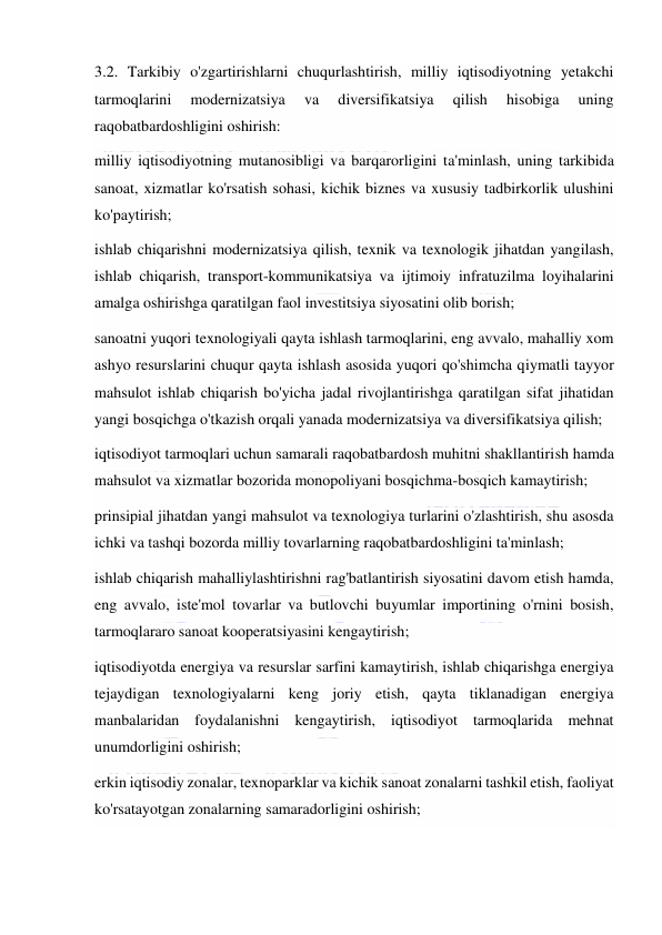  
 
3.2. Tarkibiy o'zgartirishlarni chuqurlashtirish, milliy iqtisodiyotning yetakchi 
tarmoqlarini 
modernizatsiya 
va 
diversifikatsiya 
qilish 
hisobiga 
uning 
raqobatbardoshligini oshirish: 
milliy iqtisodiyotning mutanosibligi va barqarorligini ta'minlash, uning tarkibida 
sanoat, xizmatlar ko'rsatish sohasi, kichik biznes va xususiy tadbirkorlik ulushini 
ko'paytirish; 
ishlab chiqarishni modernizatsiya qilish, texnik va texnologik jihatdan yangilash, 
ishlab chiqarish, transport-kommunikatsiya va ijtimoiy infratuzilma loyihalarini 
amalga oshirishga qaratilgan faol investitsiya siyosatini olib borish; 
sanoatni yuqori texnologiyali qayta ishlash tarmoqlarini, eng avvalo, mahalliy xom 
ashyo resurslarini chuqur qayta ishlash asosida yuqori qo'shimcha qiymatli tayyor 
mahsulot ishlab chiqarish bo'yicha jadal rivojlantirishga qaratilgan sifat jihatidan 
yangi bosqichga o'tkazish orqali yanada modernizatsiya va diversifikatsiya qilish; 
iqtisodiyot tarmoqlari uchun samarali raqobatbardosh muhitni shakllantirish hamda 
mahsulot va xizmatlar bozorida monopoliyani bosqichma-bosqich kamaytirish; 
prinsipial jihatdan yangi mahsulot va texnologiya turlarini o'zlashtirish, shu asosda 
ichki va tashqi bozorda milliy tovarlarning raqobatbardoshligini ta'minlash; 
ishlab chiqarish mahalliylashtirishni rag'batlantirish siyosatini davom etish hamda, 
eng avvalo, iste'mol tovarlar va butlovchi buyumlar importining o'rnini bosish, 
tarmoqlararo sanoat kooperatsiyasini kengaytirish; 
iqtisodiyotda energiya va resurslar sarfini kamaytirish, ishlab chiqarishga energiya 
tejaydigan texnologiyalarni keng joriy etish, qayta tiklanadigan energiya 
manbalaridan foydalanishni kengaytirish, iqtisodiyot tarmoqlarida mehnat 
unumdorligini oshirish; 
erkin iqtisodiy zonalar, texnoparklar va kichik sanoat zonalarni tashkil etish, faoliyat 
ko'rsatayotgan zonalarning samaradorligini oshirish; 
